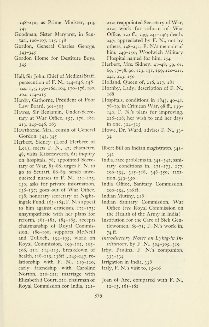 248-250; as Prime Minister, 313, 347 Goodman, Sister Margaret, in Scu- tari, 106-107, ^^5i 13^ Gordon, General Charles George, 343-345 Gordon Home for Destitute Boys, 345 Hall, Sir John, Chief of Medical Staff, persecution of F. N., 144-146, 148- 149, 155, 159-160, 164, 170-176, 190, 202, 214-215 Hardy, Gathorne, President of Poor Law Board, 301-303 Hawes, Sir Benjamin, Under-Secre- tary at War Office, 157, 170, 182, 213, 245-246, 263 Hawthorne, Mrs., cousin of General Gordon, 343, 345 Herbert, Sidney (Lord Herbert of Lea), meets F. N., 47; character, 48; visits Kaiserswerth, 61; inquiry on hospitals, 78; appointed Secre- tary of War, 85-86; urges F. N. to go to Scutari, 86-89; sends unre- quested nurses to F. N., 121-123, 130; asks for private information, 136-137; goes out of War Office, 138; honorary secretary of Night- ingale Fund, 163-164; F. N.'s appeal to him against criticism, 172-173; unsympathetic with her plans for reform, 181-182, 184-185; accepts chairmanship of Royal Commis- sion, 189-190; supports McNeill and Tulloch, 194-195; work on Royal Commission, 199-202, 205- 206, 211, 214-215; breakdown of health, 218-219, 238ff ., 245-247; re- lationship with F. N., 219-220; early friendship with Caroline Norton, 220-221; marriage with Elizabeth a Court, 221; chairman of Royal Commission for India, 221- 222; reappointed Secretary of War, 222; work for reform of War Office, 222 ff., 239, 245-246; death, 247; appreciated by F. N., not by others, 248-251; F. N.'s memoir of him, 249-250; Woolwich Military Hospital named for him, 254 Herbert, Mrs. Sidney, 47-48, 59, 61, 69, 77-78, 90, 123, 131, 199, 220-221, 241, 243, 250 Holland, Queen of, 216, 227, 281 Hornby, Lady, description of F. N., 168 Hospitals, conditions in 1845, 40-41, 78-79; in Crimean War, 98 ff., 139- 140; F. N.'s plans for improving, 226-228; her wish to end her days in one, 324-325 Howe, Dr. Ward, advises F. N., 33- 34 Ilbert Bill on Indian magistrates, 341- 342 India, race problems in, 341-342; sani- tary conditions in, 271-273, 277, 290-294, 315-318, 348-350; taxa- tion, 349-350 India Office, Sanitary Commission, 290-294, 316 ff. Indian Mutiny, 218 Indian Sanitary Commission, War Office (see Royal Commission on the Health of the Army in India) Institution for the Care of Sick Gen- tlewomen, 69-71; F. N.'s work in, 74 ff. Introductory Notes on Lying-in In- stitutions, by F. N., 304-305, 319 Irby, PauHna, F. N.'s companion, 333-334 Irrigation in India, 338 Italy, F. N.'s visit to, 15-16 Joan of Arc, compared with F. N., 12-13, 161-162