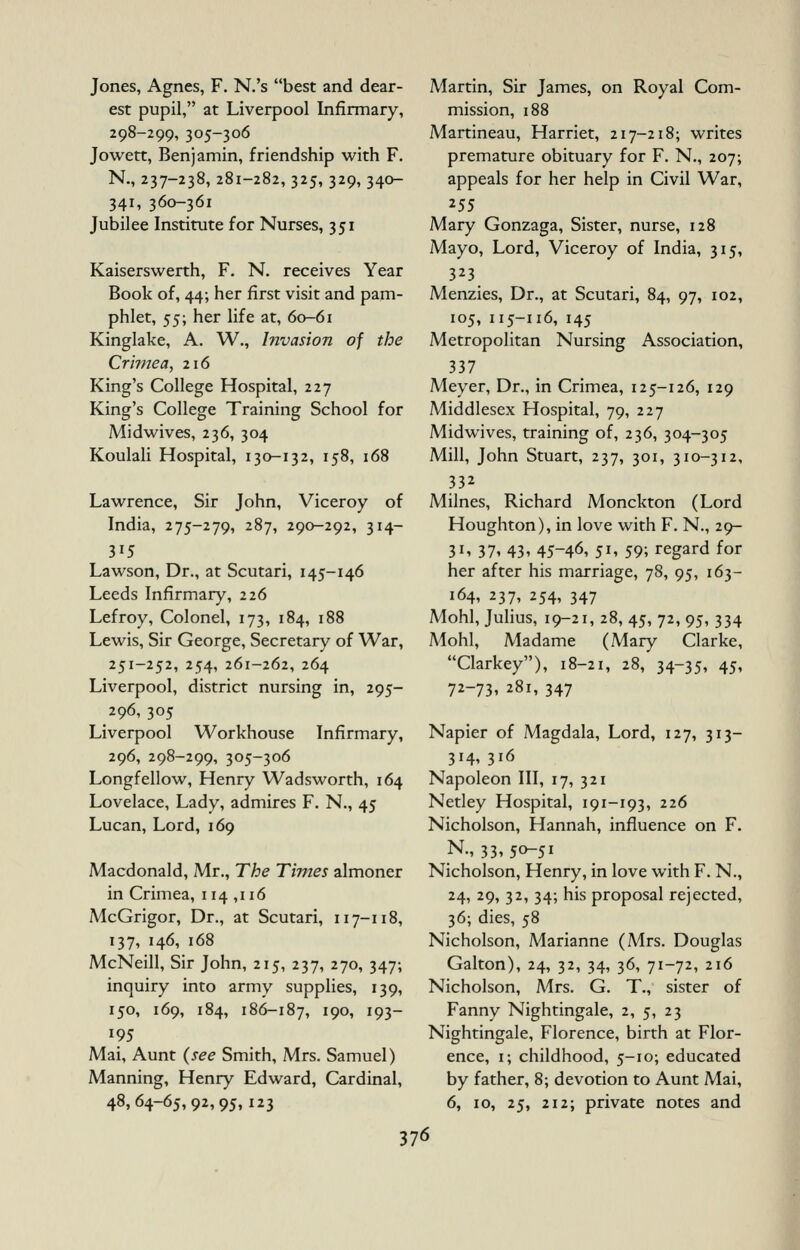 Jones, Agnes, F. N.'s best and dear- est pupil, at Liverpool Infirmary, 298-299, 305-306 Jowett, Benjamin, friendship with F. N., 237-238, 281-282, 325, 329, 340- 341, 360-361 Jubilee Institute for Nurses, 351 Kaiserswerth, F. N. receives Year Book of, 44; her first visit and pam- phlet, ^^\ her life at, 60-61 Kinglake, A. W., Invasion of the Cri?nea, 216 King's College Hospital, 227 King's College Training School for Midwives, 236, 304 Koulali Hospital, 130-132, 158, 168 Lawrence, Sir John, Viceroy of India, 275-279, 287, 290-292, 314- 315 Lawson, Dr., at Scutari, 145-146 Leeds Infirmary, 226 Lefroy, Colonel, 173, 184, 188 Lewis, Sir George, Secretary of War, 251-252, 254, 261-262, 264 Liverpool, district nursing in, 295- 296, 305 Liverpool Workhouse Infirmary, 296, 298-299, 305-306 Longfellow, Henry Wadsworth, 164 Lovelace, Lady, admires F, N., 45 Lucan, Lord, 169 Macdonald, Mr., The Times almoner in Crimea, 114 ,116 McGrigor, Dr., at Scutari, 117-118, 137, 146, 168 McNeill, Sir John, 215, 237, 270, 347; inquiry into army supplies, 139, 150, 169, 184, 186-187, J 9^1 193 195 Mai, Aunt (see Smith, Mrs. Samuel) Manning, Henry Edward, Cardinal, 48,64-65,92,95,123 Martin, Sir James, on Royal Com- mission, 188 Martineau, Harriet, 217-218; writes premature obituary for F. N., 207; appeals for her help in Civil War, Mary Gonzaga, Sister, nurse, 128 Mayo, Lord, Viceroy of India, 315, 323 Menzies, Dr., at Scutari, 84, 97, 102, 105, 115-116, 145 Metropolitan Nursing Association, 337 Meyer, Dr., in Crimea, 125-126, 129 Middlesex Hospital, 79, 227 Midwives, training of, 236, 304-305 Mill, John Stuart, 237, 301, 310-312, 332 Milnes, Richard Monckton (Lord Houghton), in love with F. N., 29- 31, 37, 43, 45-46, 51, 59; regard for her after his marriage, 78, 95, 163- 164, 237, 254, 347 Mohl, Julius, 19-21, 28, 45, 72, 95, 334 Mohl, Madame (Mary Clarke, Clarkey), 18-21, 28, 34-35, 45, 72-73, 281, 347 Napier of Magdala, Lord, 127, 313- 314, 316 Napoleon III, 17, 321 Netley Hospital, 191-193, 226 Nicholson, Hannah, influence on F. N., 33,50-51 Nicholson, Henry, in love with F. N., 24, 29, 32, 34; his proposal rejected, 36; dies, 58 Nicholson, Marianne (Mrs. Douglas Galton), 24, 32, 34, 36, 71-72, 216 Nicholson, Mrs. G. T., sister of Fanny Nightingale, 2, 5, 23 Nightingale, Florence, birth at Flor- ence, i; childhood, 5-10; educated by father, 8; devotion to Aunt Mai, 6, 10, 25, 212; private notes and 37<5