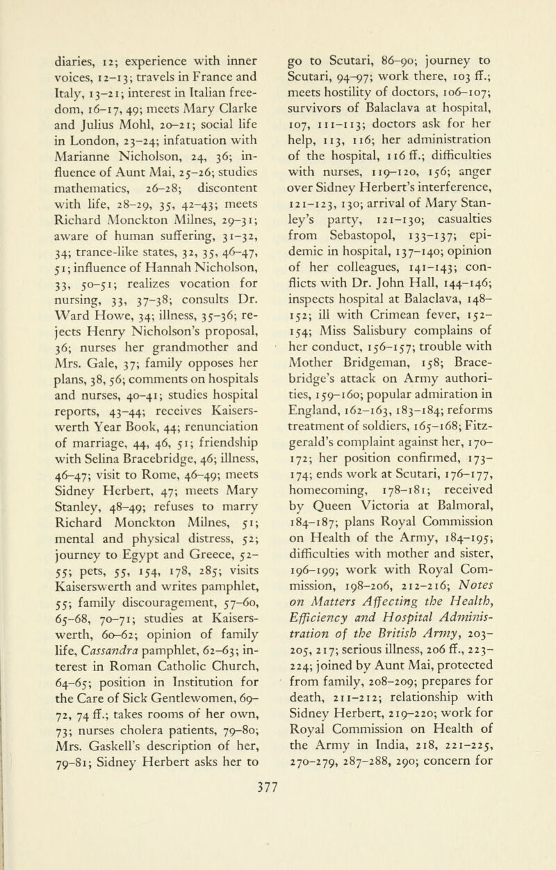 diaries, 12; experience with inner voices, 12-13; travels in France and Italy, 13-21; interest in Italian free- dom, 16-17, 49; meets Mary Clarke and Julius Mohl, 20-21; social life in London, 23-24; infatuation with Marianne Nicholson, 24, 36; in- fluence of Aunt Mai, 25-26; studies mathematics, 26-28; discontent with life, 28-29, 35» 42-43; meets Richard Monckton Milnes, 29-31; aware of human suffering, 31-32, 34; trance-like states, 32, 35, 46-47, 51; influence of Hannah Nicholson, 33, 50-51; realizes vocation for nursing, 33, 37-38; consults Dr. Ward Howe, 34; illness, 35-36; re- jects Henry Nicholson's proposal, 36; nurses her grandmother and Mrs. Gale, 37; family opposes her plans, 38, $6; comments on hospitals and nurses, 40-41; studies hospital reports, 43-44; receives Kaisers- werth Year Book, 44; renunciation of marriage, 44, 46, 51; friendship with Selina Bracebridge, 46; illness, 46-47; visit to Rome, 46-49; meets Sidney Herbert, 47; meets Mary Stanley, 48-49; refuses to marry Richard Monckton Milnes, 51; mental and physical distress, 52; journey to Egypt and Greece, 52- 55; pets, 55, 154, 178, 285; visits Kaiserswerth and writes pamphlet, 55; family discouragement, 57-60, 65-68, 70-71; studies at Kaisers- werth, 60-62; opinion of family life, Cassandra pamphlet, 62-63; in- terest in Roman Catholic Church, 64-65; position in Institution for the Care of Sick Gentlewomen, 69- 72, 74 ff.; takes rooms of her own, 73; nurses cholera patients, 79-80; Mrs. Gaskell's description of her, 79-81; Sidney Herbert asks her to go to Scutari, 86-90; journey to Scutari, 94-97; work there, 103 ff.; meets hostility of doctors, 106-107; survivors of Balaclava at hospital, 107, 111-113; doctors ask for her help, 113, 116; her administration of the hospital, ii6ff.; difficulties with nurses, 119-120, 156; anger over Sidney Herbert's interference, 121-123, 130; arrival of Mary Stan- ley's party, 121-130; casualties from Sebastopol, 133-137; epi- demic in hospital, 137-140; opinion of her colleagues, 141-143; con- flicts with Dr. John Hall, 144-146; inspects hospital at Balaclava, 148- 152; ill with Crimean fever, 152- 154; Miss Salisbury complains of her conduct, 156-157; trouble with Mother Bridgeman, 158; Brace- bridge's attack on Army authori- ties, 159-160; popular admiration in England, 162-163, 183-184; reforms treatment of soldiers, 165-168; Fitz- gerald's complaint against her, 170- 172; her position confirmed, 173- 174; ends work at Scutari, 176-177, homecoming, 178-181; received by Queen Victoria at Balmoral, 184-187; plans Royal Commission on Health of the Army, 184-195; difficulties with mother and sister, 196-199; work with Royal Com- mission, 198-206, 212-216; Notes on Matters Affecting the Health, Efficiency arid Hospital Adminis- tration of the British Army, 203- 205, 217; serious illness, 206 ff., 223- 224; joined by Aunt Mai, protected from family, 208-209; prepares for death, 211-212; relationship with Sidney Herbert, 219-220; work for Royal Commission on Health of the Army in India, 218, 221-225, 270-279, 287-288, 290; concern for
