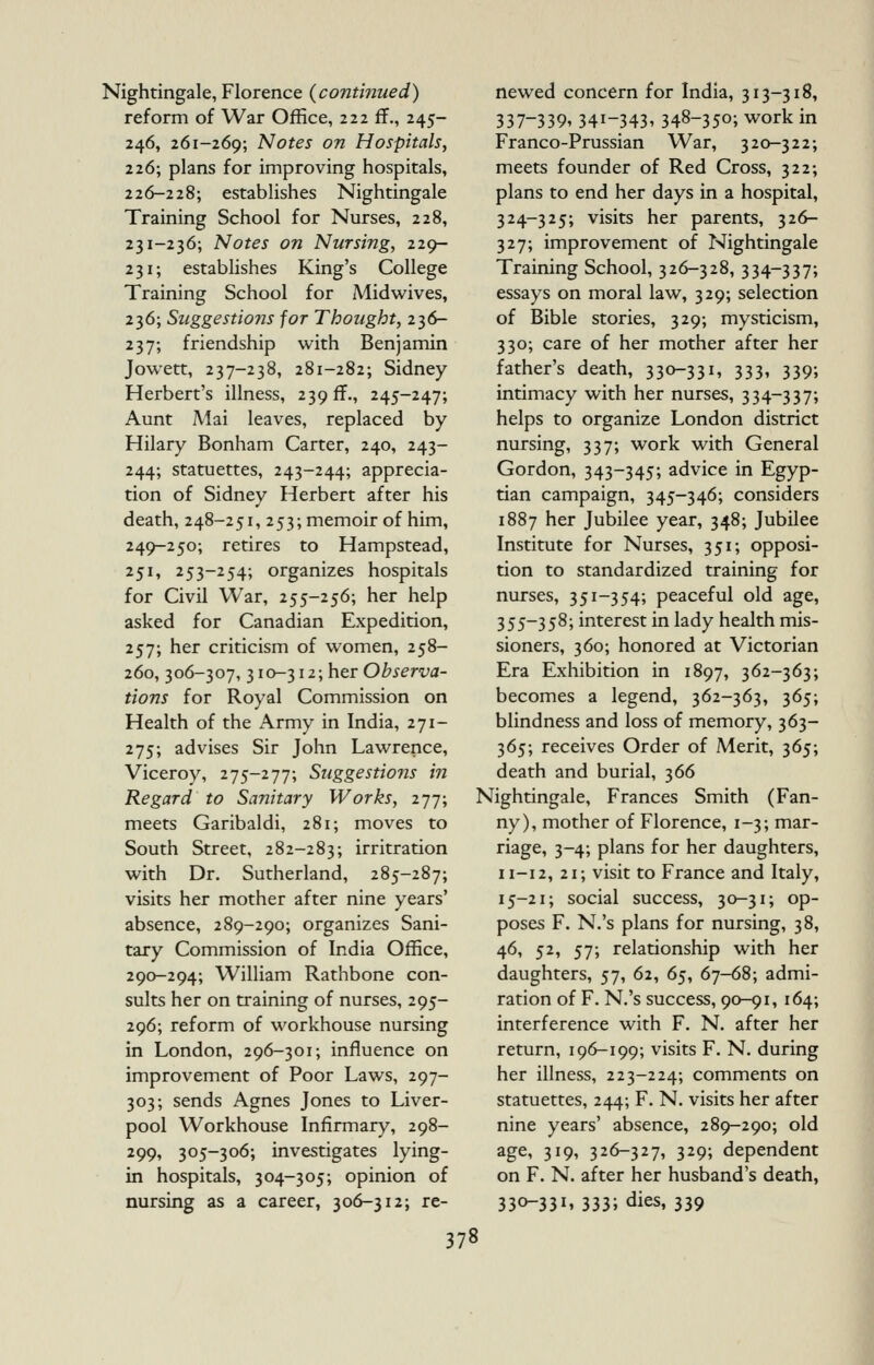 Nightingale, Florence {continued) reform of War Office, 222 ff., 245- 246, 261-269; Notes on Hospitals, 226; plans for improving hospitals, 226-228; establishes Nightingale Training School for Nurses, 228, 231-236; Notes on Nursing, 229- 231; establishes King's College Training School for Midwives, 236; Suggestions for Thought, 236- 237; friendship with Benjamin Jowett, 237-238, 281-282; Sidney Herbert's illness, 239 ff., 245-247; Aunt Mai leaves, replaced by Hilary Bonham Carter, 240, 243- 244; statuettes, 243-244; apprecia- tion of Sidney Herbert after his death, 248-251, 253; memoir of him, 249-250; retires to Hampstead, 251, 253-254; organizes hospitals for Civil War, 255-256; her help asked for Canadian Expedition, 257; her criticism of women, 258- 260, 306-307, ^10-^12;her Observa- tions for Royal Commission on Health of the Army in India, 271- 275; advises Sir John Lawrence, Viceroy, 275-277; Suggestions in Regard to Sanitary Works, i-j-]; meets Garibaldi, 281; moves to South Street, 282-283; irritration with Dr, Sutherland, 285-287; visits her mother after nine years' absence, 289-290; organizes Sani- tary Commission of India Office, 290-294; William Rathbone con- sults her on training of nurses, 295- 296; reform of workhouse nursing in London, 296-301; influence on improvement of Poor Laws, 297- 303; sends Agnes Jones to Liver- pool Workhouse Infirmary, 298- 299, 305-306; investigates lying- in hospitals, 304-305; opinion of nursing as a career, 306-312; re- newed concern for India, 313-318, 337-339.341-343. 348-350; work in Franco-Prussian War, 320-322; meets founder of Red Cross, 322; plans to end her days in a hospital, 324-325; visits her parents, 326- 327; improvement of Nightingale Training School, 326-328, 334-337; essays on moral law, 329; selection of Bible stories, 329; mysticism, 330; care of her mother after her father's death, 330-331, 333, 339; intimacy with her nurses, 334-337; helps to organize London district nursing, 337; work with General Gordon, 343-345; advice in Egyp- tian campaign, 345-346; considers 1887 her Jubilee year, 348; Jubilee Institute for Nurses, 351; opposi- tion to standardized training for nurses, 351-354; peaceful old age, 355-358; interest in lady health mis- sioners, 360; honored at Victorian Era Exhibition in 1897, 362-363; becomes a legend, 362-363, 365; blindness and loss of memory, 363- 365; receives Order of Merit, 365; death and burial, 366 Nightingale, Frances Smith (Fan- ny), mother of Florence, 1-3; mar- riage, 3-4; plans for her daughters, 11-12, 21; visit to France and Italy, 15-21; social success, 30-31; op- poses F. N.'s plans for nursing, 38, 46, 52, 57; relationship with her daughters, 57, 62, 6^, 67-68; admi- ration of F. N.'s success, 90-91,164; interference with F. N. after her return, 196-199; visits F. N. during her illness, 223-224; comments on statuettes, 244; F. N. visits her after nine years' absence, 289-290; old age, 319, 326-327, 329; dependent on F. N. after her husband's death, 33^331. 333; dies, 339