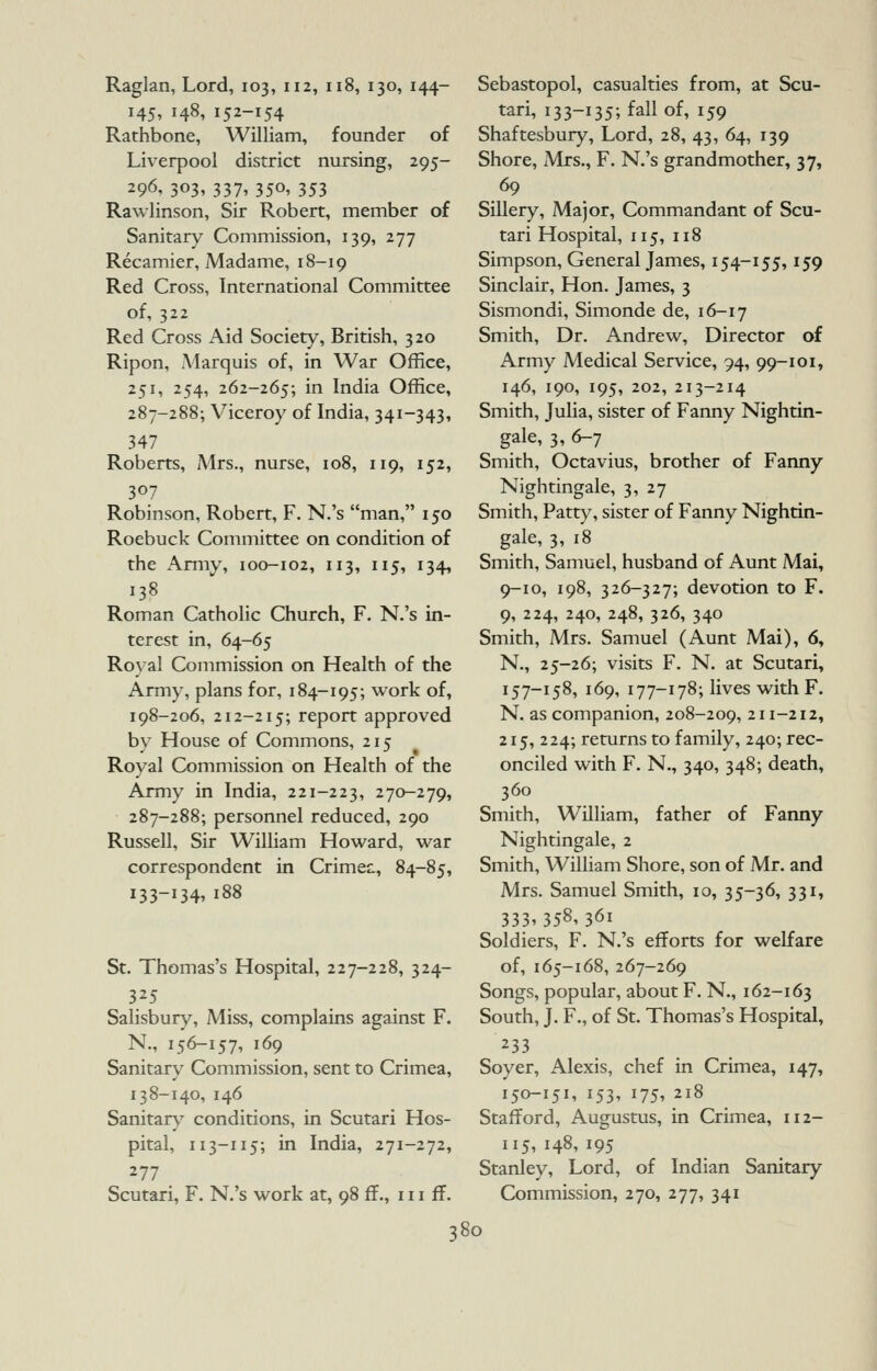 Raglan, Lord, 103, 112, 118, 130, 144- 145, 148, 152-154 Rathbone, William, founder of Liverpool district nursing, 295- 296, 303, 337, 350, 353 Rawlinson, Sir Robert, member of Sanitary Commission, 139, 277 Recamier, Madame, 18-19 Red Cross, International Committee of, 322 Red Cross x\id Society, British, 320 Ripon, Marquis of, in War Office, 251, 254, 262-265; in India Office, 287-288; Viceroy of India, 341-343, 347 Roberts, Mrs., nurse, 108, 119, 152, 307 Robinson, Robert, F. N.'s man, 150 Roebuck Committee on condition of the Amiy, 100-102, 113, 115, 134, 138 Roman Catholic Church, F. N.'s in- terest in, 64-65 Roval Commission on Health of the Army, plans for, 184-195; work of, 198-206, 212-215; report approved by House of Commons, 215 Royal Commission on Health of the Army in India, 221-223, -70-279, 287-288; personnel reduced, 290 Russell, Sir William Howard, war correspondent in Crimea:, 84-85, 133-134' 188 St. Thomas's Hospital, 227-228, 324- 325 Salisbur)^ Miss, complains against F. N., 156-157, 169 Sanitary Commission, sent to Crimea, 138-140, 146 Sanitar\^ conditions, in Scutari Hos- pital, 113-115; in India, 271-272, 277 Scutari, F. N.'s work at, 98 ff., in ff. Sebastopol, casualties from, at Scu- tari, 133-135; fall of, 159 Shaftesbury, Lord, 28, 43, 64, 139 Shore, Mrs., F. N.'s grandmother, 37, 69 Sillery, Major, Commandant of Scu- tari Hospital, 115, 118 Simpson, General James, 154-155,159 Sinclair, Hon. James, 3 Sismondi, Simonde de, 16-17 Smith, Dr. Andrew, Director of Army Medical Service, 94, 99-101, 146, 190, 195, 202, 213-214 Smith, Julia, sister of Fanny Nightin- gale, 3, 6-7 Smith, Octavius, brother of Fanny Nightingale, 3, 27 Smith, Patty, sister of Fanny Nightin- gale, 3, 18 Smith, Samuel, husband of Aunt Mai, 9-10, 198, 326-327; devotion to F. 9, 224, 240, 248, 326, 340 Smith, Mrs. Samuel (Aunt Mai), 6, N., 25-26; visits F. N. at Scutari, 157-158, 169, 177-178; lives with F. N. as companion, 208-209, 211-212, 215, 224; returns to family, 240; rec- onciled with F. N., 340, 348; death, 360 Smith, William, father of Fanny Nightingale, 2 Smith, William Shore, son of Mr. and Mrs. Samuel Smith, 10, 35-36, 331, 333,358,361 Soldiers, F. N.'s efforts for welfare of, 165-168, 267-269 Songs, popular, about F. N., 162-163 South, J. F., of St. Thomas's Hospital, 233 Soyer, Alexis, chef in Crimea, 147, 150-151, 153, 175, 218 Stafford, Augustus, in Crimea, 112- 115, 148, 195 Stanley, Lord, of Indian Sanitary Commission, 270, 277, 341