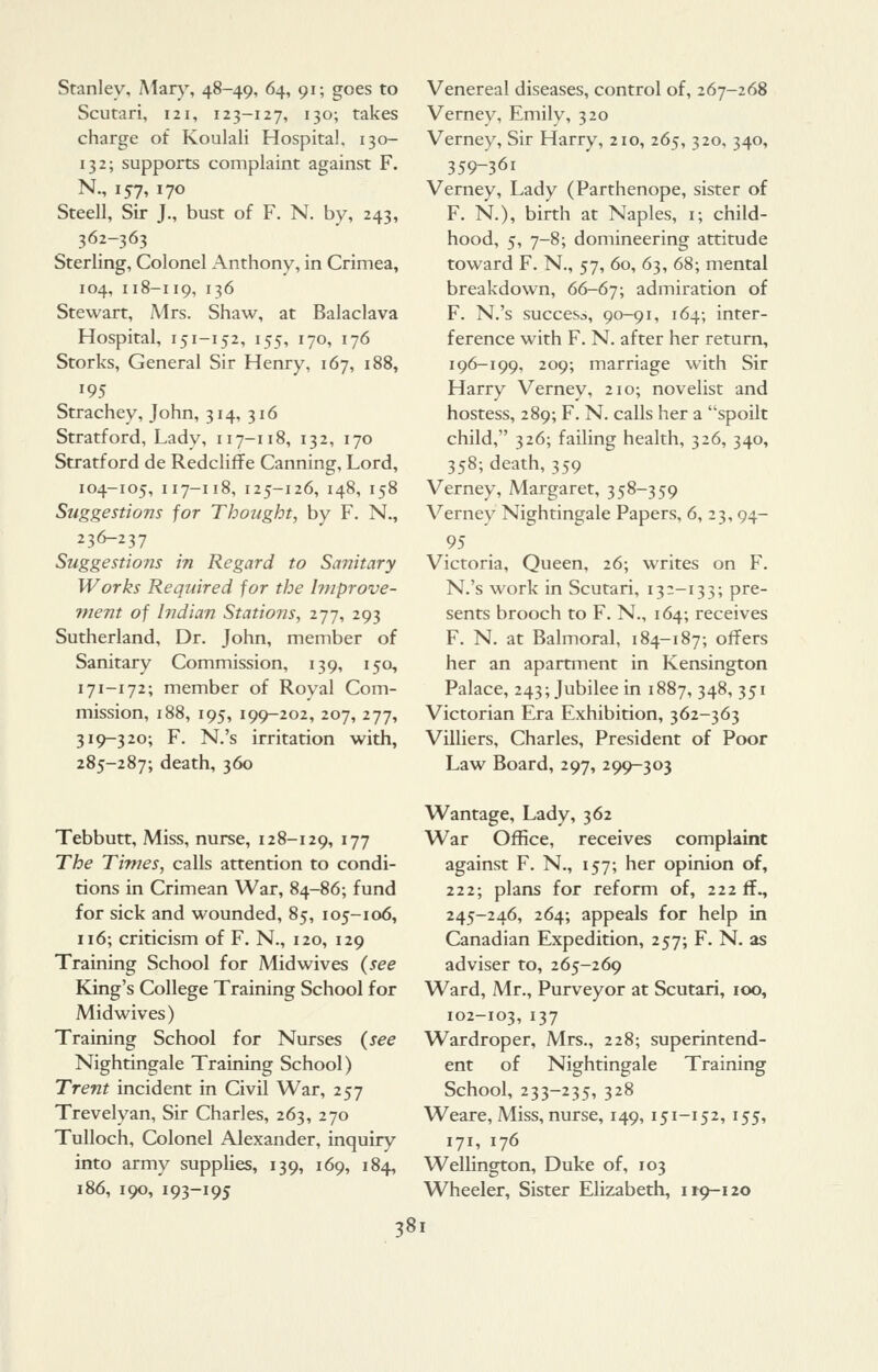 Stanley, Alan', 48-49, 64, 91; goes to Scutari, 121, 123-127, 130; takes charge of Koulali Hospital. 130- 132; supports complaint against F. N., 157, 170 Steell, Sir J., bust of F. N. by, 243, 362-363 Sterling, Colonel Anthony, in Crimea, 104, 118-119, 136 Stewart, Mrs. Shaw, at Balaclava Hospital, 151-152, 155, 170, 176 Storks, General Sir Henry, 167, 188, 195 Strachey, John, 314, 316 Stratford, Lady, 117-118, 132, 170 Stratford de Redcliffe Canning, Lord, 104-105, 117-118, 125-126, 148, 158 Suggestions for Thought, by F. N., 236-237 Suggestions in Regard to Sanitary Works Required for the hnprove- vient of Indian Stations, 277, 293 Sutherland, Dr. John, member of Sanitary Commission, 139, 150, 171-172; member of Royal Com- mission, 188, 195, 199-202, 207, 277, 319-320; F. N.'s irritation with, 285-287; death, 360 Venereal diseases, control of, 267-268 Verney, Emily, 320 Verney, Sir Harry, 210, 265, 320, 340, 359-361 Verney, Lady (Parthenope, sister of F. N.), birth at Naples, i; child- hood, 5, 7-8; domineering attitude toward F. N., 57, 60, 63, 68; mental breakdown, 66-67; admiration of F. N.'s success, 90-91, 164; inter- ference with F. N. after her return, 196-199, 209; marriage with Sir Harry Verney, 210; novelist and hostess, 289; F. N. calls her a spoilt child, 326; failing health, 326, 340, 358; death, 359 Verney, Margaret, 358-359 Verney Nightingale Papers, 6, 23,94- 95 Victoria, Queen, 26; writes on F. N.'s work in Scutari, 132-133; pre- sents brooch to F. N., 164; receives F. N. at Balmoral, 184-187; offers her an apartment in Kensington Palace, 243; Jubilee in 1887, 348, 351 Victorian Era Exhibition, 362-363 Villiers, Charles, President of Poor Law Board, 297, 299-303 Tebbutt, Miss, nurse, 128-129, '77 The Times, calls attention to condi- tions in Crimean War, 84-86; fund for sick and wounded, 85, 105-106, 116; criticism of F. N., 120, 129 Training School for Midwives {see King's College Training School for Midwives) Training School for Nurses {see Nightingale Training School) Trent incident in Civil War, 257 Trevelyan, Sir Charles, 263, 270 TuUoch, Colonel Alexander, inquiry into army supplies, 139, 169, 184, 186, 190, 193-195 Wantage, Lady, 362 War Office, receives complaint against F. N., 157; her opinion of, 222; plans for reform of, 222 ff^ 245-246, 264; appeals for help in Canadian Expedition, 257; F. N. as adviser to, 265-269 Ward, Mr., Purveyor at Scutari, 100, 102-103, 137 Wardroper, Mrs., 228; superintend- ent of Nightingale Training School, 233-235, 328 Weare, Miss, nurse, 149, 151-152, 155, 171, 176 Wellington, Duke of, 103 Wheeler, Sister Elizabeth, 1^9-120