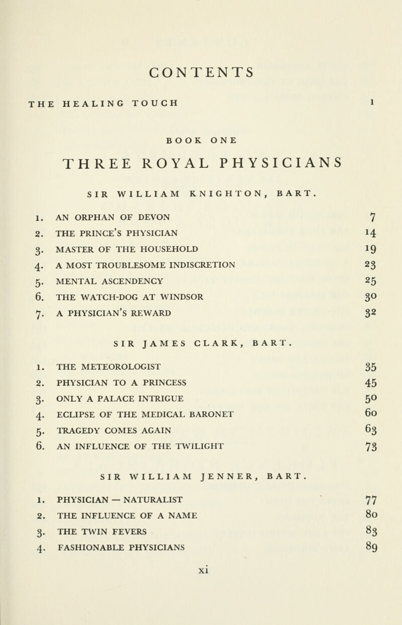 CONTENTS THE HEALING TOUCH 1 BOOK ONE THREE ROYAL PHYSICIANS SIR WILLIAM KNIGHTON, BART. 1. AN ORPHAN OF DEVON 7 2. THE prince's PHYSICIAN 14 3. MASTER OF THE HOUSEHOLD IQ 4. A MOST TROUBLESOME INDISCRETION 2^ 5. MENTAL ASCENDENCY 25 6. THE WATCH-DOG AT WINDSOR gO 7. A physician's REWARD $2 SIR JAMES CLARK, BART. THE METEOROLOGIST 35 PHYSICIAN TO A PRINCESS 45 ONLY A PALACE INTRIGUE 5O ECLIPSE OF THE MEDICAL BARONET 60 TRAGEDY COMES AGAIN 63 AN INFLUENCE OF THE TWILIGHT 73 SIR WILLIAM JENNER, BART. 1. PHYSICIAN — NATURALIST 77 2. THE INFLUENCE OF A NAME 80 3. THE TWIN FEVERS 83 4. FASHIONABLE PHYSICIANS 89