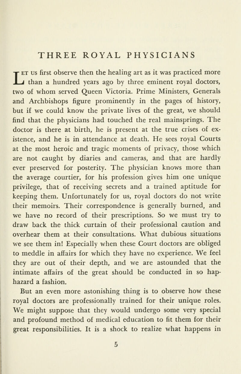 LET US first observe then the healing art as it was practiced more J than a hundred years ago by three eminent royal doctors, two of whom served Queen Victoria. Prime Ministers, Generals and Archbishops figure prominently in the pages of history, but if we could know the private lives of the great, we should find that the physicians had touched the real mainsprings. The doctor is there at birth, he is present at the true crises of ex- istence, and he is in attendance at death. He sees royal Courts at the most heroic and tragic moments of privacy, those which are not caught by diaries and cameras, and that are hardly ever preserved for posterity. The physician knows more than the average courtier, for his profession gives him one unique privilege, that of receiving secrets and a trained aptitude for keeping them. Unfortunately for us, royal doctors do not write their memoirs. Their correspondence is generally burned, and we have no record of their prescriptions. So we must try to draw back the thick curtain of their professional caution and overhear them at their consultations. What dubious situations we see them in! Especially when these Court doctors are obliged to meddle in affairs for which they have no experience. We feel they are out of their depth, and we are astounded that the intimate afEairs of the great should be conducted in so hap- hazard a fashion. But an even more astonishing thing is to observe how these royal doctors are professionally trained for their unique roles. We might suppose that they would undergo some very special and profound method of medical education to fit them for their great responsibilities. It is a shock to realize what happens in