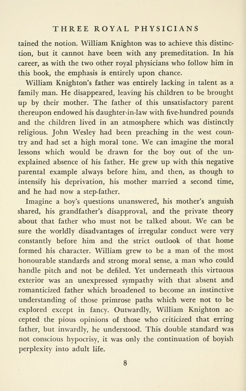 tained the notion. William Knighton was to achieve this distinc- tion, but it cannot have been with any premeditation. In his career, as with the two other royal physicians who follow him in this book, the emphasis is entirely upon chance. William Knighton's father was entirely lacking in talent as a family man. He disappeared, leaving his children to be brought up by their mother. The father of this unsatisfactory parent thereupon endowed his daughter-in-law with five-hundred pounds and the children lived in an atmosphere which was distinctly religious. John Wesley had been preaching in the west coun- try and had set a high moral tone. We can imagine the moral lessons which would be drawn for the boy out of the un- explained absence of his father. He grew up with this negative parental example always before him, and then, as though to intensify his deprivation, his mother married a second time, and he had now a step-father. Imagine a boy's questions unanswered, his mother's anguish shared, his grandfather's disapproval, and the private theory about that father who must not be talked about. We can be sure the worldly disadvantages of irregular conduct were very constantly before him and the strict outlook of that home formed his character. William grew to be a man of the most honourable standards and strong moral sense, a man who could handle pitch and not be defiled. Yet underneath this virtuous exterior was an unexpressed sympathy with that absent and romanticized father which broadened to become an instinctive understanding of those primrose paths which were not to be explored except in fancy. Outwardly, William Knighton ac- cepted the pious opinions of those who criticized that erring father, but inwardly, he understood. This double standard was not conscious hypocrisy, it was only the continuation of boyish perplexity into adult life. 8