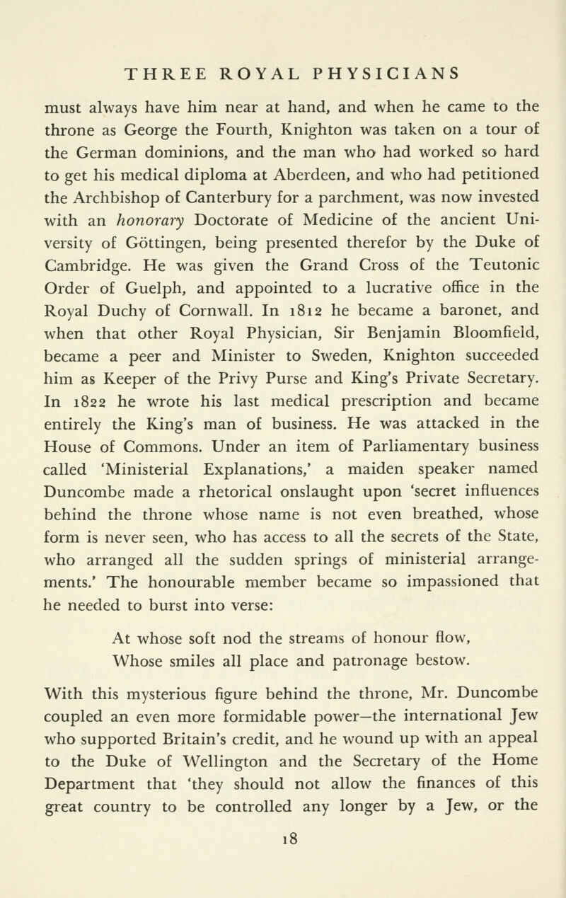 must always have him near at hand, and when he came to the throne as George the Fourth, Knighton was taken on a tour of the German dominions, and the man who had worked so hard to get his medical diploma at Aberdeen, and who had petitioned the Archbishop of Canterbury for a parchment, was now invested with an honorary Doctorate of Medicine of the ancient Uni- versity of Gottingen, being presented therefor by the Duke of Cambridge. He was given the Grand Cross of the Teutonic Order of Guelph, and appointed to a lucrative office in the Royal Duchy of Cornwall. In 1812 he became a baronet, and when that other Royal Physician, Sir Benjamin Bloomfield, became a peer and Minister to Sweden, Knighton succeeded him as Keeper of the Privy Purse and King's Private Secretary. In 1822 he wrote his last medical prescription and became entirely the King's man of business. He was attacked in the House of Commons. Under an item of Parliamentary business called 'Ministerial Explanations,' a maiden speaker named Duncombe made a rhetorical onslaught upon 'secret influences behind the throne whose name is not even breathed, whose form is never seen, who has access to all the secrets of the State, who arranged all the sudden springs of ministerial arrange- ments.' The honourable member became so impassioned that he needed to burst into verse: At whose soft nod the streams of honour flow. Whose smiles all place and patronage bestow. With this mysterious figure behind the throne, Mr. Duncombe coupled an even more formidable power—the international Jew who supported Britain's credit, and he wound up with an appeal to the Duke of Wellington and the Secretary of the Home Department that 'they should not allow the finances of this great country to be controlled any longer by a Jew, or the