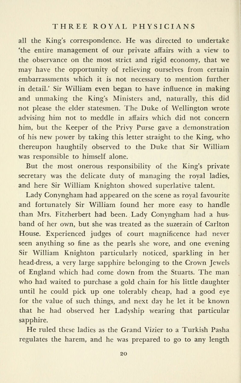 all the King's correspondence. He was directed to undertake 'the entire management of our private affairs with a view to the observance on the most strict and rigid economy, that we may have the opportunity of relieving ourselves from certain embarrassments which it is not necessary to mention further in detail.' Sir William even began to have influence in making and unmaking the King's Ministers and, naturally, this did not please the elder statesmen. The Duke of Wellington wrote advising him not to meddle in affairs which did not concern him, but the Keeper of the Privy Purse gave a demonstration of his new power by taking this letter straight to the King, who thereupon haughtily observed to the Duke that Sir William was responsible to himself alone. But the most onerous responsibility of the King's private secretary was the delicate duty of managing the royal ladies, and here Sir William Knighton showed superlative talent. Lady Conyngham had appeared on the scene as royal favourite and fortunately Sir William found her more easy to handle than Mrs. Fitzherbert had been. Lady Conyngham had a hus- band of her own, but she was treated as the suzerain of Carlton House. Experienced judges of court magnificence had never seen anything so fine as the pearls she wore, and one evening Sir William Knighton particularly noticed, sparkling in her head-dress, a very large sapphire belonging to the Crown Jewels of England which had come down from the Stuarts. The man who had waited to purchase a gold chain for his little daughter until he could pick up one tolerably cheap, had a good eye for the value of such things, and next day he let it be known that he had observed her Ladyship wearing that particular sapphire. He ruled these ladies as the Grand Vizier to a Turkish Pasha regulates the harem, and he was prepared to go to any length