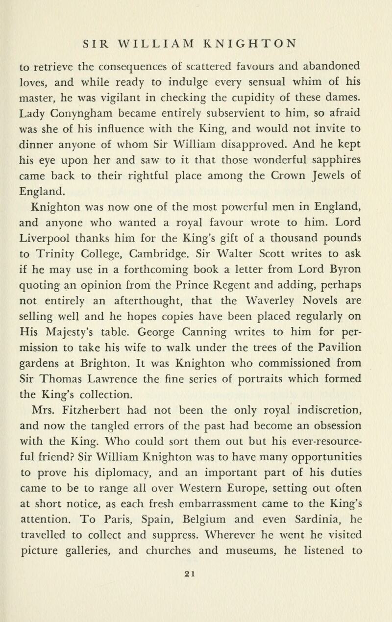 to retrieve the consequences of scattered favours and abandoned loves, and while ready to indulge every sensual whim of his master, he was vigilant in checking the cupidity of these dames. Lady Conyngham became entirely subservient to him, so afraid was she of his influence with the King, and would not invite to dinner anyone of whom Sir William disapproved. And he kept his eye upon her and saw to it that those wonderful sapphires came back to their rightful place among the Crown Jewels of England. Knighton was now one of the most powerful men in England, and anyone who wanted a royal favour wrote to him. Lord Liverpool thanks him for the King's gift of a thousand pounds to Trinity College, Cambridge. Sir Walter Scott writes to ask if he may use in a forthcoming book a letter from Lord Byron quoting an opinion from the Prince Regent and adding, perhaps not entirely an afterthought, that the Waverley Novels are selling well and he hopes copies have been placed regularly on His Majesty's table. George Canning writes to him for per- mission to take his wife to walk under the trees of the Pavilion gardens at Brighton. It was Knighton who commissioned from Sir Thomas Lawrence the fine series of portraits which formed the King's collection. Mrs. Fitzherbert had not been the only royal indiscretion, and now the tangled errors of the past had become an obsession with the King. Who could sort them out but his ever-resource- ful friend? Sir William Knighton was to have many opportunities to prove his diplomacy, and an important part of his duties came to be to range all over Western Europe, setting out often at short notice, as each fresh embarrassment came to the King's attention. To Paris, Spain, Belgium and even Sardinia, he travelled to collect and suppress. Wherever he went he visited picture galleries, and churches and museums, he listened to