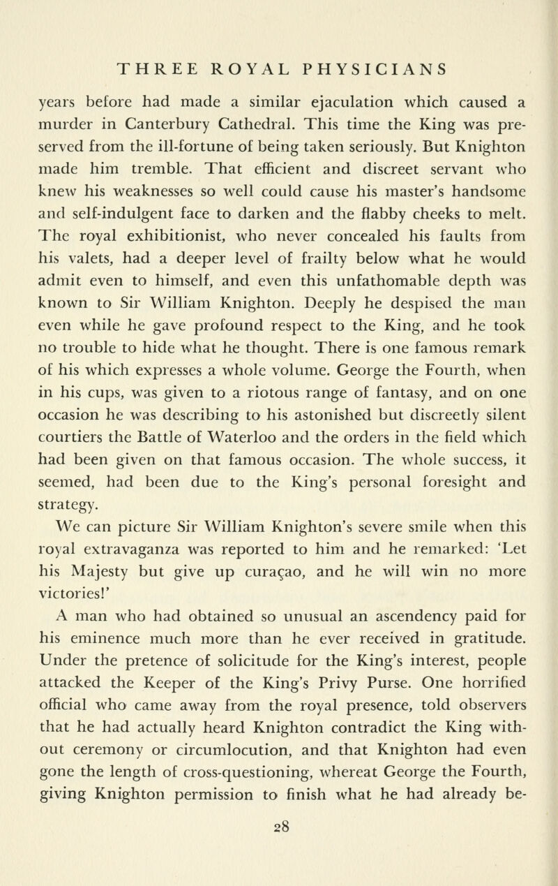 years before had made a similar ejaculation which caused a murder in Canterbury Cathedral. This time the King was pre- served from the ill-fortune of being taken seriously. But Knighton made him tremble. That efficient and discreet servant who knew his weaknesses so well could cause his master's handsome and self-indulgent face to darken and the flabby cheeks to melt. The royal exhibitionist, who never concealed his faults from his valets, had a deeper level of frailty below what he would admit even to himself, and even this unfathomable depth was known to Sir William Knighton. Deeply he despised the man even while he gave profound respect to the King, and he took no trouble to hide what he thought. There is one famous remark of his which expresses a whole volume. George the Fourth, when in his cups, was given to a riotous range of fantasy, and on one occasion he was describing to his astonished but discreetly silent courtiers the Battle of Waterloo and the orders in the field which had been given on that famous occasion. The whole success, it seemed, had been due to the King's personal foresight and strategy. We can picture Sir William Knighton's severe smile when this royal extravaganza was reported to him and he remarked: 'Let his Majesty but give up Curasao, and he will win no more victories!' A man who had obtained so unusual an ascendency paid for his eminence much more than he ever received in gratitude. Under the pretence of solicitude for the King's interest, people attacked the Keeper of the King's Privy Purse. One horrified official who came away from the royal presence, told observers that he had actually heard Knighton contradict the King with- out ceremony or circumlocution, and that Knighton had even gone the length of cross-questioning, whereat George the Fourth, giving Knighton permission to finish what he had already be-