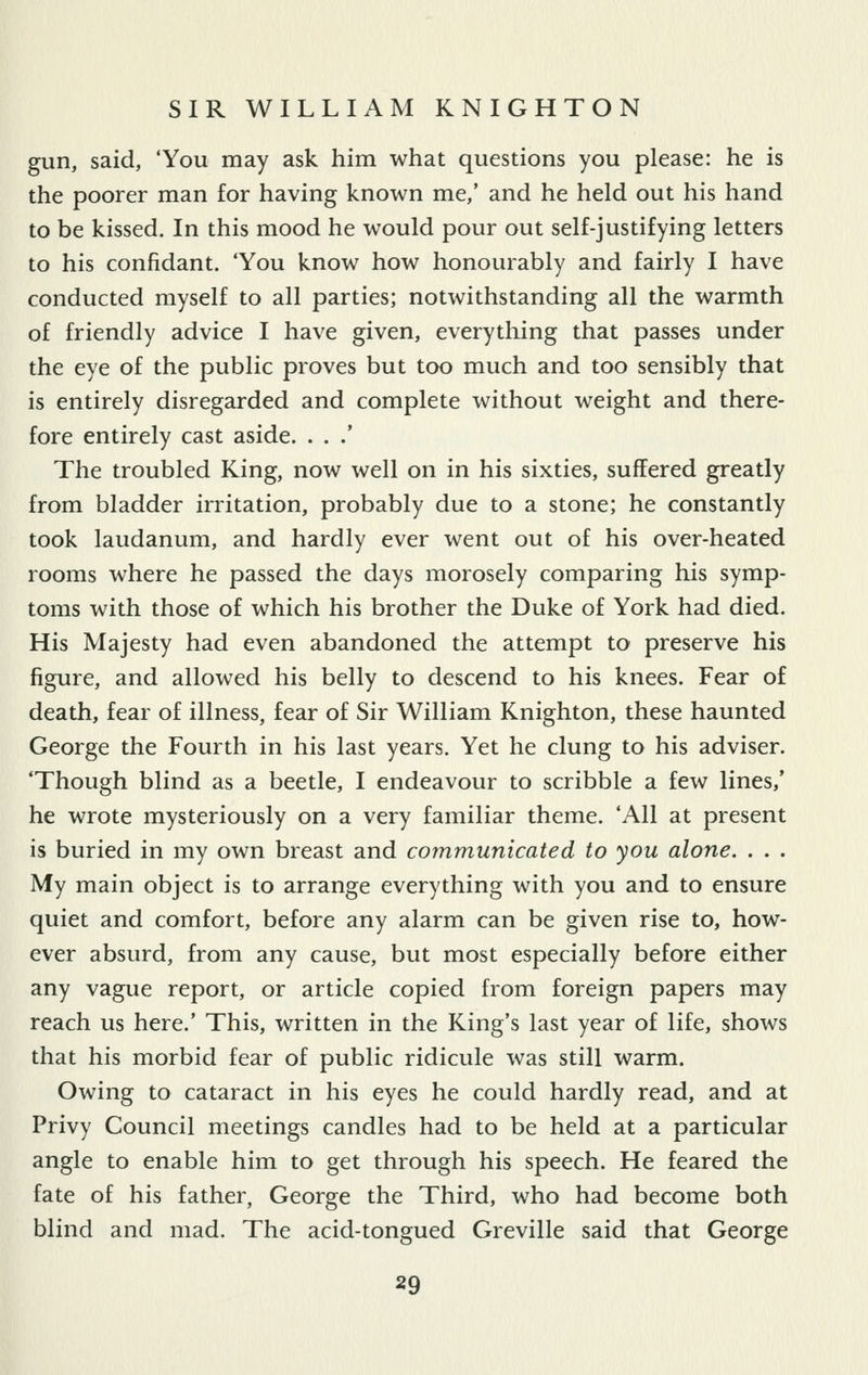 gun, said, 'You may ask him what questions you please: he is the poorer man for having known me,' and he held out his hand to be kissed. In this mood he would pour out self-justifying letters to his confidant. 'You know how honourably and fairly I have conducted myself to all parties; notwithstanding all the warmth of friendly advice I have given, everything that passes under the eye of the public proves but too much and too sensibly that is entirely disregarded and complete without weight and there- fore entirely cast aside. . . .' The troubled King, now well on in his sixties, suffered greatly from bladder irritation, probably due to a stone; he constantly took laudanum, and hardly ever went out of his over-heated rooms where he passed the days morosely comparing his symp- toms with those of which his brother the Duke of York had died. His Majesty had even abandoned the attempt to preserve his figure, and allowed his belly to descend to his knees. Fear of death, fear of illness, fear of Sir William Knighton, these haunted George the Fourth in his last years. Yet he clung to his adviser. 'Though blind as a beetle, I endeavour to scribble a few lines,' he wrote mysteriously on a very familiar theme. 'All at present is buried in my own breast and communicated to you alone. . . . My main object is to arrange everything with you and to ensure quiet and comfort, before any alarm can be given rise to, how- ever absurd, from any cause, but most especially before either any vague report, or article copied from foreign papers may reach us here.' This, written in the King's last year of life, shows that his morbid fear of public ridicule was still warm. Owing to cataract in his eyes he could hardly read, and at Privy Council meetings candles had to be held at a particular angle to enable him to get through his speech. He feared the fate of his father, George the Third, who had become both blind and mad. The acid-tongued Greville said that George