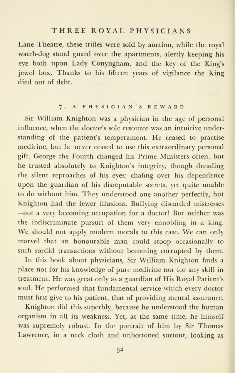 Lane Theatre, these trifles were sold by auction, while the royal watch-dog stood guard over the apartments, alertly keeping his eye both upon Lady Conyngham, and the key of the King's jewel box. Thanks to his fifteen years of vigilance the King died out of debt. 7. A PHYSICIANS REWARD Sir William Knighton was a physician in the age of personal influence, when the doctor's sole resource was an intuitive under- standing of the patient's temperament. He ceased to practise medicine, but he never ceased to use this extraordinary personal gift. George the Fourth changed his Prime Ministers often, but he trusted absolutely to Knighton's integrity, though dreading the silent reproaches of his eyes; chafing over his dependence upon the guardian of his disreputable secrets, yet quite unable to do without him. They understood one another perfectly, but Knighton had the fewer illusions. Bullying discarded mistresses —not a very becoming occupation for a doctor! But neither was the indiscriminate pursuit of them very ennobling in a king. We should not apply modern morals to this case. We can only marvel that an honourable man could stoop occasionally to such sordid transactions without becoming corrupted by them. In this book about physicians. Sir William Knighton finds a place not for his knowledge of pure medicine nor for any skill in treatment. He was great only as a guardian of His Royal Patient's soul. He performed that fundamental service which every doctor must first give to his patient, that of providing mental assurance. Knighton did this superbly, because he understood the human organism in all its weakness. Yet, at the same time, he himself was supremely robust. In the portrait of him by Sir Thomas Lawrence, in a neck cloth and unbottoned surtout, looking as