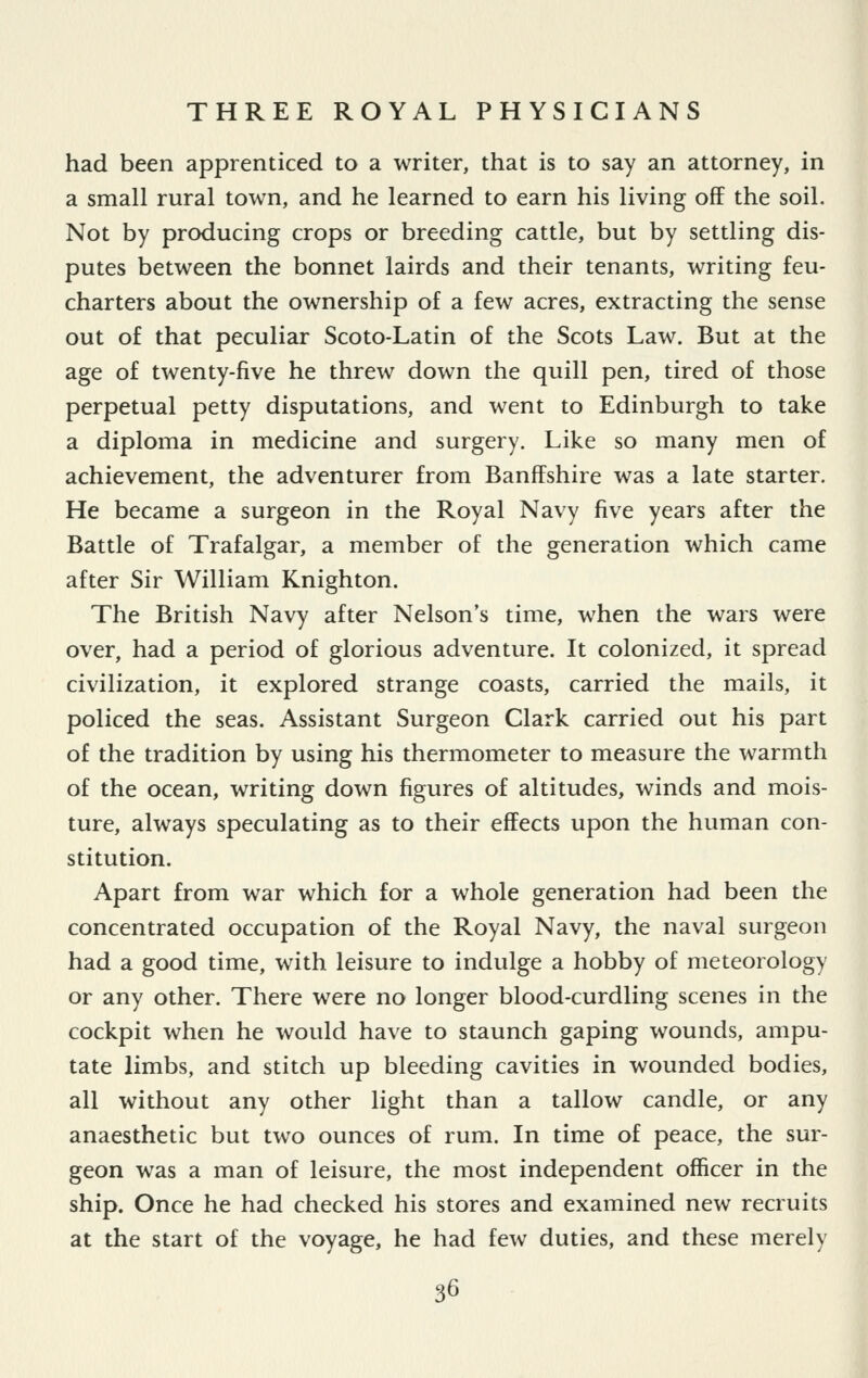 had been apprenticed to a writer, that is to say an attorney, in a small rural town, and he learned to earn his living off the soil. Not by producing crops or breeding cattle, but by settling dis- putes between the bonnet lairds and their tenants, writing feu- charters about the ownership of a few acres, extracting the sense out of that peculiar Scoto-Latin of the Scots Law. But at the age of twenty-five he threw down the quill pen, tired of those perpetual petty disputations, and went to Edinburgh to take a diploma in medicine and surgery. Like so many men of achievement, the adventurer from Banffshire was a late starter. He became a surgeon in the Royal Navy five years after the Battle of Trafalgar, a member of the generation which came after Sir William Knighton. The British Navy after Nelson's time, when the wars were over, had a period of glorious adventure. It colonized, it spread civilization, it explored strange coasts, carried the mails, it policed the seas. Assistant Surgeon Clark carried out his part of the tradition by using his thermometer to measure the warmth of the ocean, writing down figures of altitudes, winds and mois- ture, always speculating as to their effects upon the human con- stitution. Apart from war which for a whole generation had been the concentrated occupation of the Royal Navy, the naval surgeon had a good time, with leisure to indulge a hobby of meteorology or any other. There were no longer blood-curdling scenes in the cockpit when he would have to staunch gaping wounds, ampu- tate limbs, and stitch up bleeding cavities in wounded bodies, all without any other light than a tallow candle, or any anaesthetic but two ounces of rum. In time of peace, the sur- geon was a man of leisure, the most independent officer in the ship. Once he had checked his stores and examined new recruits at the start of the voyage, he had few duties, and these merely