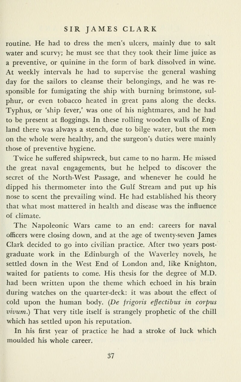 routine. He had to dress the men's ulcers, mainly due to salt water and scurvy; he must see that they took their lime juice as a preventive, or quinine in the form of bark dissolved in wine. At weekly intervals he had to supervise the general washing day for the sailors to cleanse their belongings, and he was re- sponsible for fumigating the ship with burning brimstone, sul- phur, or even tobacco heated in great pans along the decks. Typhus, or 'ship fever,' was one of his nightmares, and he had to be present at floggings. In these rolling wooden walls of Eng- land there was always a stench, due to bilge water, but the men on the whole were healthy, and the surgeon's duties were mainly those of preventive hygiene. Twice he suffered shipwreck, but came to no harm. He missed the great naval engagements, but he helped to discover the secret of the North-West Passage, and whenever he could he dipped his thermometer into the Gulf Stream and put up his nose to scent the prevailing wind. He had established his theory that what most mattered in health and disease was the influence of climate. The Napoleonic Wars came to an end: careers for naval officers were closing down, and at the age of twenty-seven James Clark decided to go into civilian practice. After two years post- graduate work in the Edinburgh of the Waverley novels, he settled down in the West End of London and, like Knighton, waited for patients to come. His thesis for the degree of M.D. had been written upon the theme which echoed in his brain during watches on the quarter-deck: it was about the effect of cold upon the human body. (De frigoris effectibus in corpus vivum.) That very title itself is strangely prophetic of the chill which has settled upon his reputation. In his first year of practice he had a stroke of luck which moulded his whole career.