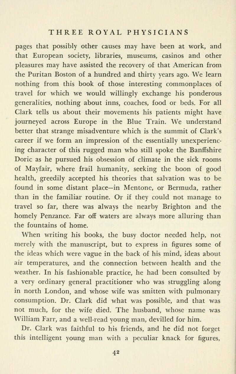 pages that possibly other causes may have been at work, and that European society, libraries, museums, casinos and other pleasures may have assisted the recovery of that American from the Puritan Boston of a hundred and thirty years ago. We learn nothing from this book of those interesting commonplaces of travel for which we would willingly exchange his ponderous generalities, nothing about inns, coaches, food or beds. For all Clark tells us about their movements his patients might have journeyed across Europe in the Blue Train. We understand better that strange misadventure which is the summit of Clark's career if we form an impression of the essentially unexperienc- ing character of this rugged man who still spoke the Banffshire Doric as he pursued his obsession of climate in the sick rooms of Mayfair, where frail humanity, seeking the boon of good health, greedily accepted his theories that salvation was to be found in some distant place—in Mentone, or Bermuda, rather than in the familiar routine. Or if they could not manage to travel so far, there was always the nearby Brighton and the homely Penzance. Far off waters are always more alluring than the fountains of home. When writing his books, the busy doctor needed help, not merely with the manuscript, but to express in figures some of the ideas which were vague in the back of his mind, ideas about air temperatures, and the connection between health and the weather. In his fashionable practice, he had been consulted by a very ordinary general practitioner who was struggling along in north London, and whose wife was smitten with pulmonary consumption. Dr. Clark did what was possible, and that was not much, for the wife died. The husband, whose name was William Farr, and a well-read young man, devilled for him. Dr. Clark was faithful to his friends, and he did not forget this intelligent young man with a peculiar knack for figures,