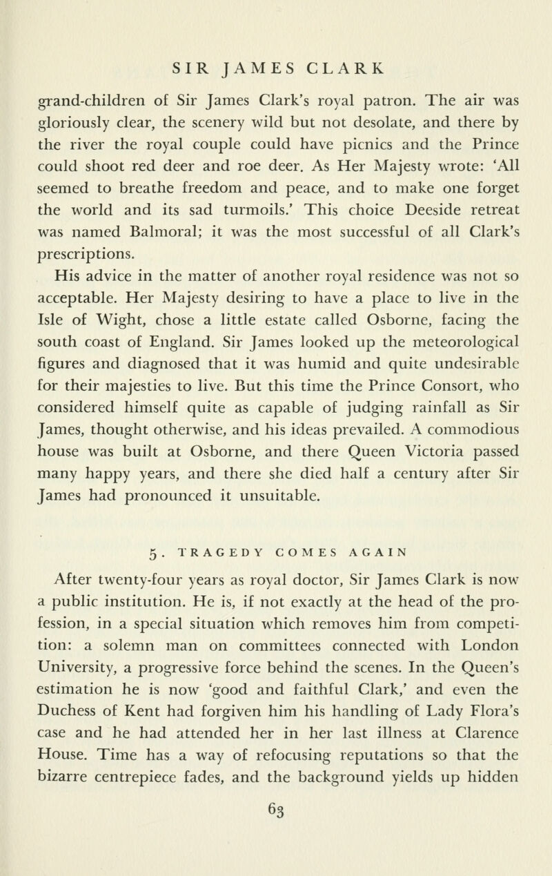 grand-children of Sir James Clark's royal patron. The air was gloriously dear, the scenery wild but not desolate, and there by the river the royal couple could have picnics and the Prince could shoot red deer and roe deer. As Her Majesty wrote: 'All seemed to breathe freedom and peace, and to make one forget the world and its sad turmoils.' This choice Deeside retreat was named Balmoral; it was the most successful of all Clark's prescriptions. His advice in the matter of another royal residence was not so acceptable. Her Majesty desiring to have a place to live in the Isle of Wight, chose a little estate called Osborne, facing the south coast of England. Sir James looked up the meteorological figures and diagnosed that it was humid and quite undesirable for their majesties to live. But this time the Prince Consort, who considered himself quite as capable of judging rainfall as Sir James, thought otherwise, and his ideas prevailed. A commodious house was built at Osborne, and there Queen Victoria passed many happy years, and there she died half a century after Sir James had pronounced it unsuitable. 5. TRAGEDY COMES AGAIN After twenty-four years as royal doctor, Sir James Clark is now a public institution. He is, if not exactly at the head of the pro- fession, in a special situation which removes him from competi- tion: a solemn man on committees connected with London University, a progressive force behind the scenes. In the Queen's estimation he is now 'good and faithful Clark,' and even the Duchess of Kent had forgiven him his handling of Lady Flora's case and he had attended her in her last illness at Clarence House. Time has a way of refocusing reputations so that the bizarre centrepiece fades, and the background yields up hidden