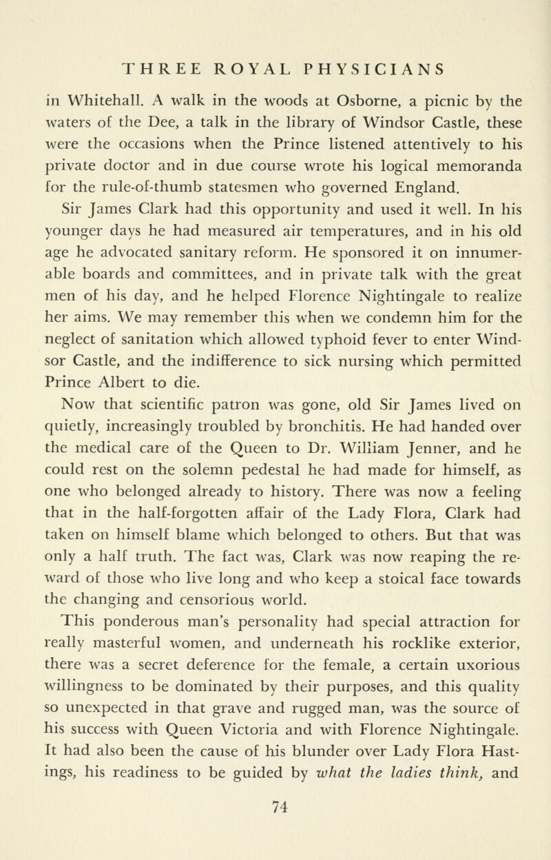 in Whitehall. A walk in the woods at Osborne, a picnic by the waters of the Dee, a talk in the library of Windsor Castle, these were the occasions when the Prince listened attentively to his private doctor and in due course wrote his logical memoranda for the rule-of-thumb statesmen who governed England. Sir James Clark had this opportunity and used it well. In his younger days he had measured air temperatures, and in his old age he advocated sanitary reform. He sponsored it on innumer- able boards and committees, and in private talk with the great men of his day, and he helped Florence Nightingale to realize her aims. We may remember this when we condemn him for the neglect of sanitation which allowed typhoid fever to enter Wind- sor Castle, and the indifference to sick nursing which permitted Prince Albert to die. Now that scientific patron was gone, old Sir James lived on quietly, increasingly troubled by bronchitis. He had handed over the medical care of the Queen to Dr. William Jenner, and he could rest on the solemn pedestal he had made for himself, as one who belonged already to history. There was now a feeling that in the half-forgotten affair of the Lady Flora, Clark had taken on himself blame which belonged to others. But that was only a half truth. The fact was, Clark was now reaping the re- ward of those who live long and who keep a stoical face towards the changing and censorious world. This ponderous man's personality had special attraction for really masterful women, and underneath his rocklike exterior, there was a secret deference for the female, a certain uxorious willingness to be dominated by their purposes, and this quality so unexpected in that grave and rugged man, was the source of his success with Queen Victoria and with Florence Nightingale. It had also been the cause of his blunder over Lady Flora Hast- ings, his readiness to be guided by what the ladies think, and