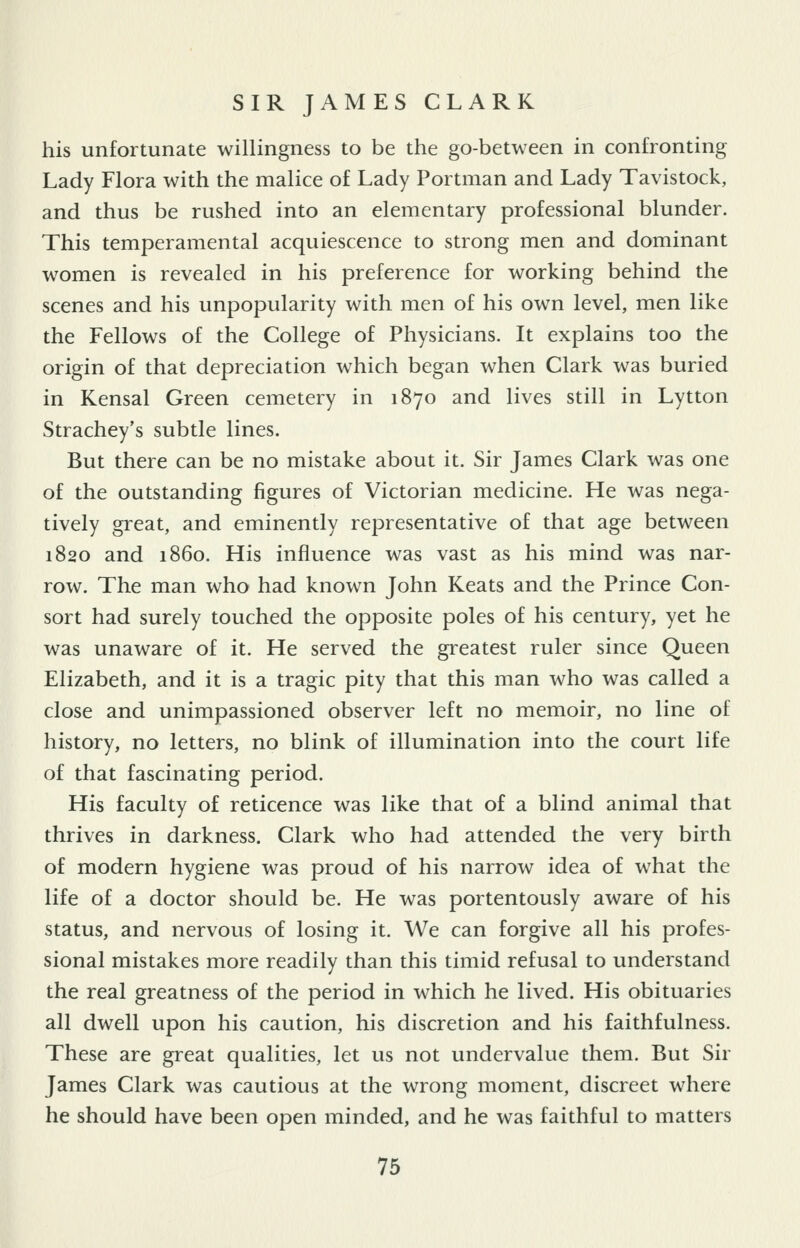 his unfortunate willingness to be the go-between in confronting Lady Flora with the malice of Lady Portman and Lady Tavistock, and thus be rushed into an elementary professional blunder. This temperamental acquiescence to strong men and dominant women is revealed in his preference for working behind the scenes and his unpopularity with men of his own level, men like the Fellows of the College of Physicians. It explains too the origin of that depreciation which began when Clark was buried in Kensal Green cemetery in 1870 and lives still in Lytton Strachey's subtle lines. But there can be no mistake about it. Sir James Clark was one of the outstanding figures of Victorian medicine. He was nega- tively great, and eminently representative of that age between 1820 and i860. His influence was vast as his mind was nar- row. The man who had known John Keats and the Prince Con- sort had surely touched the opposite poles of his century, yet he was unaware of it. He served the greatest ruler since Queen Elizabeth, and it is a tragic pity that this man who was called a close and unimpassioned observer left no memoir, no line of history, no letters, no blink of illumination into the court life of that fascinating period. His faculty of reticence was like that of a blind animal that thrives in darkness. Clark who had attended the very birth of modern hygiene was proud of his narrow idea of what the life of a doctor should be. He was portentously awaie of his status, and nervous of losing it. We can forgive all his profes- sional mistakes more readily than this timid refusal to understand the real greatness of the period in which he lived. His obituaries all dwell upon his caution, his discretion and his faithfulness. These are great qualities, let us not undervalue them. But Sir James Clark was cautious at the wrong moment, discreet where he should have been open minded, and he was faithful to matters