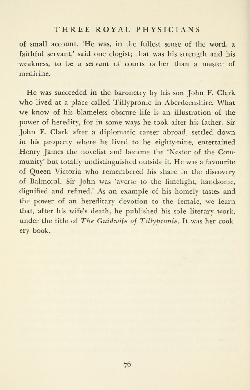 of small account. 'He was, in the fullest sense of the word, a faithful servant,' said one elogist; that was his strength and his weakness, to be a servant of courts rather than a master of medicine. He was succeeded in the baronetcy by his son John F. Clark who lived at a place called Tillypronie in Aberdeenshire. What we know of his blameless obscure life is an illustration of the power of heredity, for in some ways he took after his father. Sir John F. Clark after a diplomatic career abroad, settled down in his property where he lived to be eighty-nine, entertained Henry James the novelist and became the 'Nestor of the Com- munity' but totally undistinguished outside it. He was a favourite of Queen Victoria who remembered his share in the discovery of Balmoral. Sir John was 'averse to the limelight, handsome, dignified and refined.' As an example of his homely tastes and the power of an hereditary devotion to the female, we learn that, after his wife's death, he published his sole literary w^ork, under the title of The Guidwife of Tillypronie. It was her cook- ery book.