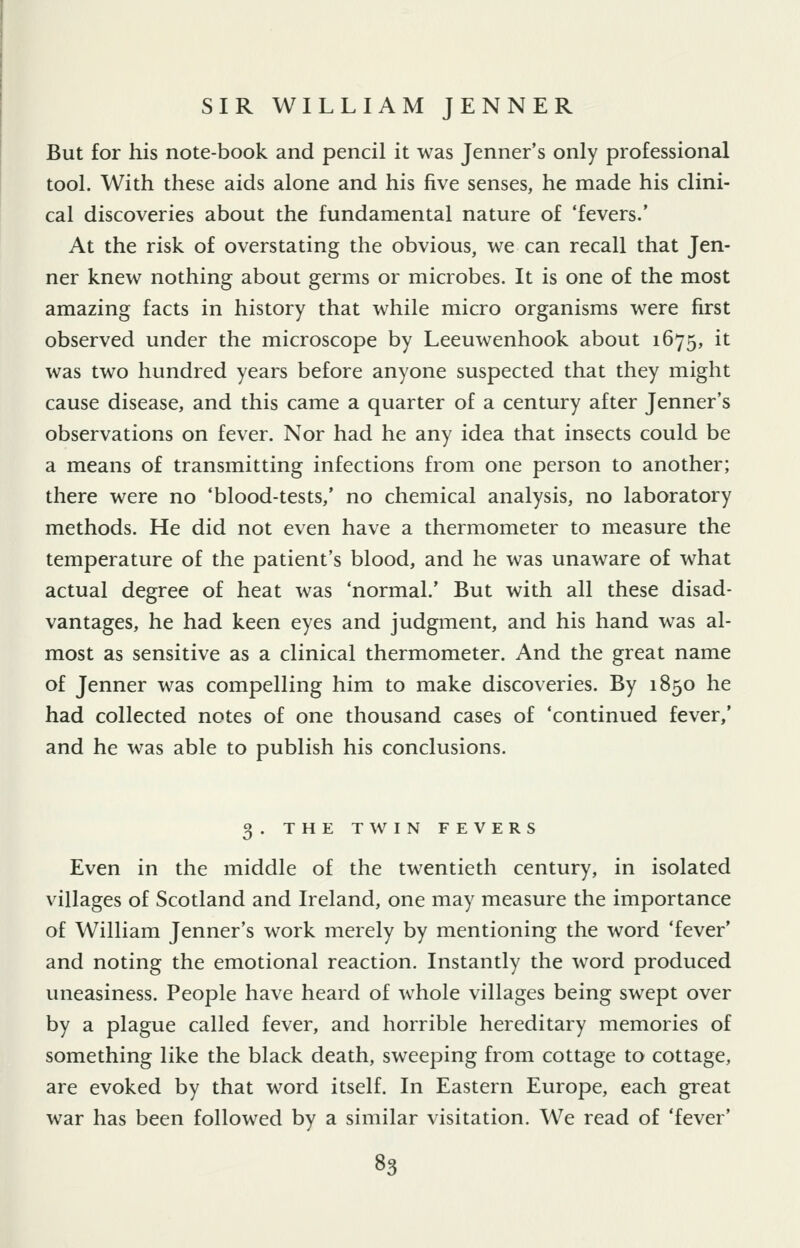 But for his note-book and pencil it was Jenner's only professional tool. With these aids alone and his five senses, he made his clini- cal discoveries about the fundamental nature of 'fevers.' At the risk of overstating the obvious, we can recall that Jen- ner knew nothing about germs or microbes. It is one of the most amazing facts in history that while micro organisms were first observed under the microscope by Leeuwenhook about 1675, it was two hundred years before anyone suspected that they might cause disease, and this came a quarter of a century after Jenner's observations on fever. Nor had he any idea that insects could be a means of transmitting infections from one person to another; there were no 'blood-tests,' no chemical analysis, no laboratory methods. He did not even have a thermometer to measure the temperature of the patient's blood, and he was unaware of what actual degree of heat was 'normal.' But with all these disad- vantages, he had keen eyes and judgment, and his hand was al- most as sensitive as a clinical thermometer. And the great name of Jenner was compelling him to make discoveries. By 1850 he had collected notes of one thousand cases of 'continued fever,' and he was able to publish his conclusions. 3. THE TWIN FEVERS Even in the middle of the twentieth century, in isolated villages of Scotland and Ireland, one may measure the importance of William Jenner's work merely by mentioning the word 'fever' and noting the emotional reaction. Instantly the word produced uneasiness. People have heard of whole villages being swept over by a plague called fever, and horrible hereditary memories of something like the black death, sweeping from cottage to cottage, are evoked by that word itself. In Eastern Europe, each great war has been followed by a similar visitation. We read of 'fever'