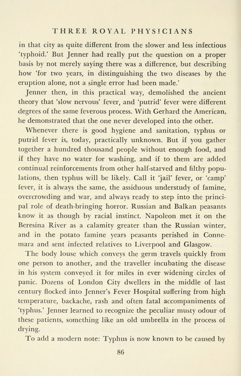 in that city as quite different from the slower and less infectious 'typhoid.' But Jenner had really put the question on a proper basis by not merely saying there was a difference, but describing how 'for two years, in distinguishing the two diseases by the eruption alone, not a single error had been made.' Jenner then, in this practical way, demolished the ancient theory that 'slow nervous' fever, and 'putrid' fever were different degrees of the same feverous process. With Gerhard the American, he demonstrated that the one never developed into the other. Whenever there is good hygiene and sanitation, typhus or putrid fever is, today, practically unknown. But if you gather together a hundred thousand people without enough food, and if they have no water for washing, and if to them are added continual reinforcements from other half-starved and filthy popu- lations, then typhus will be likely. Call it 'jail' fever, or 'camp' fever, it is always the same, the assiduous understudy of famine, overcrowding and war, and always ready to step into the princi- pal role of death-bringing horror. Russian and Balkan peasants know it as though by racial instinct. Napoleon met it on the Beresina River as a calamity greater than the Russian winter, and in the potato famine years peasants perished in Conne- mara and sent infected relatives to Liverpool and Glasgow. The body louse which conveys the germ travels quickly from one person to another, and the traveller incubating the disease in his system conveyed it for miles in ever widening circles of panic. Dozens of London City dwellers in the middle of last century flocked into Jenner's Fever Hospital suffering from high temperature, backache, rash and often fatal accompaniments of 'typhus.' Jenner learned to recognize the peculiar musty odour of these patients, something like an old umbrella in the process of drying. To add a modern note: Typhus is now known to be caused by