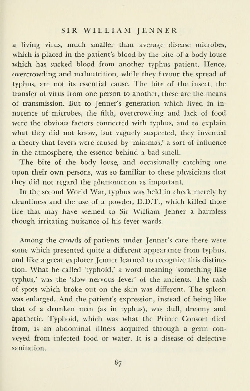 a living virus, much smaller than average disease microbes, which is placed in the patient's blood by the bite of a body louse which has sucked blood from another typhus patient. Hence, overcrowding and malnutrition, while they favour the spread of typhus, are not its essential cause. The bite of the insect, the transfer of virus from one person to another, these are the means of transmission. But to Jenner's generation which lived in in- nocence of microbes, the filth, overcrowding and lack of food were the obvious factors connected with typhus, and to explain what they did not know, but vaguely suspected, they invented a theory that fevers were caused by 'miasmas,' a sort of influence in the atmosphere, the essence behind a bad smell. The bite of the body louse, and occasionally catching one upon their own persons, was so familiar to these physicians that they did not regard the phenomenon as important. In the second World War, typhus was held in check merely by cleanliness and the use of a powder, D.D.T., which killed those lice that may have seemed to Sir William Jenner a harmless though irritating nuisance of his fever wards. Among the crowds of patients under Jenner's care there were some which presented quite a different appearance from typhus, and like a great explorer Jenner learned to recognize this distinc- tion. What he called 'typhoid,' a word meaning 'something like typhus,' was the 'slow nervous fever' of the ancients. The rash of spots which broke out on the skin was different. The spleen was enlarged. And the patient's expression, instead of being like that of a drunken man (as in typhus), was dull, dreamy and apathetic. Typhoid, which was what the Prince Consort died from, is an abdominal illness acquired through a germ con- veyed from infected food or water. It is a disease of defective sanitation.