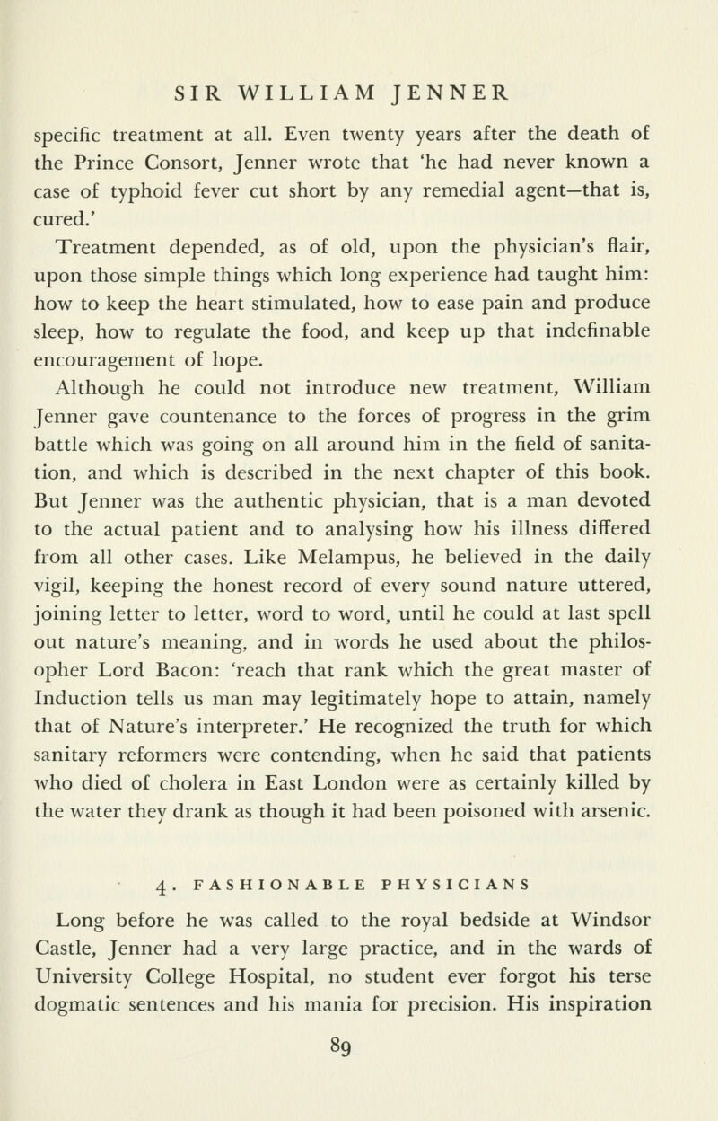 specific treatment at all. Even twenty years after the death of the Prince Consort, Jenner wrote that 'he had never known a case of typhoid fever cut short by any remedial agent—that is, cured.' Treatment depended, as of old, upon the physician's flair, upon those simple things which long experience had taught him: how to keep the heart stimulated, how to ease pain and produce sleep, how to regulate the food, and keep up that indefinable encouragement of hope. Although he could not introduce new treatment, William Jenner gave countenance to the forces of progress in the grim battle which was going on all around him in the field of sanita- tion, and which is described in the next chapter of this book. But Jenner was the authentic physician, that is a man devoted to the actual patient and to analysing how his illness differed from all other cases. Like Melampus, he believed in the daily vigil, keeping the honest record of every sound nature uttered, joining letter to letter, word to word, until he could at last spell out nature's meaning, and in words he used about the philos- opher Lord Bacon: 'reach that rank which the great master of Induction tells us man may legitimately hope to attain, namely that of Nature's interpreter.' He recognized the truth for which sanitary reformers were contending, when he said that patients who died of cholera in East London were as certainly killed by the water they drank as though it had been poisoned with arsenic. 4. FASHIONABLE PHYSICIANS Long before he was called to the royal bedside at Windsor Castle, Jenner had a very large practice, and in the wards of University College Hospital, no student ever forgot his terse dogmatic sentences and his mania for precision. His inspiration