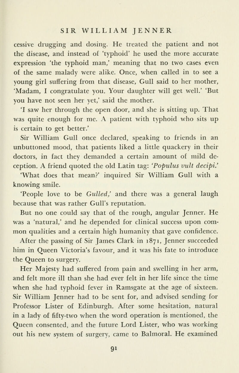 cessive drugging and dosing. He treated the patient and not the disease, and instead of 'typhoid' he used the more accurate expression 'the typhoid man,' meaning that no two cases even of the same malady were alike. Once, when called in to see a young girl suffering from that disease, Gull said to her mother, 'Madam, I congratulate you. Your daughter will get well.' 'But you have not seen her yet,' said the mother. 'I saw her through the open door, and she is sitting up. That was quite enough for me. A patient with typhoid who sits up is certain to get better.' Sir William Gull once declared, speaking to friends in an unbuttoned mood, that patients liked a little quackery in their doctors, in fact they demanded a certain amount of mild de- ception. A friend quoted the old Latin tag: 'Populus vult decipi.' 'What does that mean?' inquired Sir William Gull with a knowing smile. 'People love to be Gulled/ and there was a general laugh because that was rather Gull's reputation. But no one could say that of the rough, angular Jenner. He was a 'natural,' and he depended for clinical success upon com- mon qualities and a certain high humanity that gave confidence. After the passing of Sir James Clark in 1871, Jenner succeeded him in Queen Victoria's favour, and it was his fate to introduce the Queen to surgery. Her Majesty had suffered from pain and swelling in her arm, and felt more ill than she had ever felt in her life since the time when she had typhoid fever in Ramsgate at the age of sixteen. Sir William Jenner had to be sent for, and advised sending for Professor Lister of Edinburgh. After some hesitation, natural in a lady of fifty-two when the word operation is mentioned, the Queen consented, and the future Lord Lister, who was working out his new system of surgery, came to Balmoral. He examined