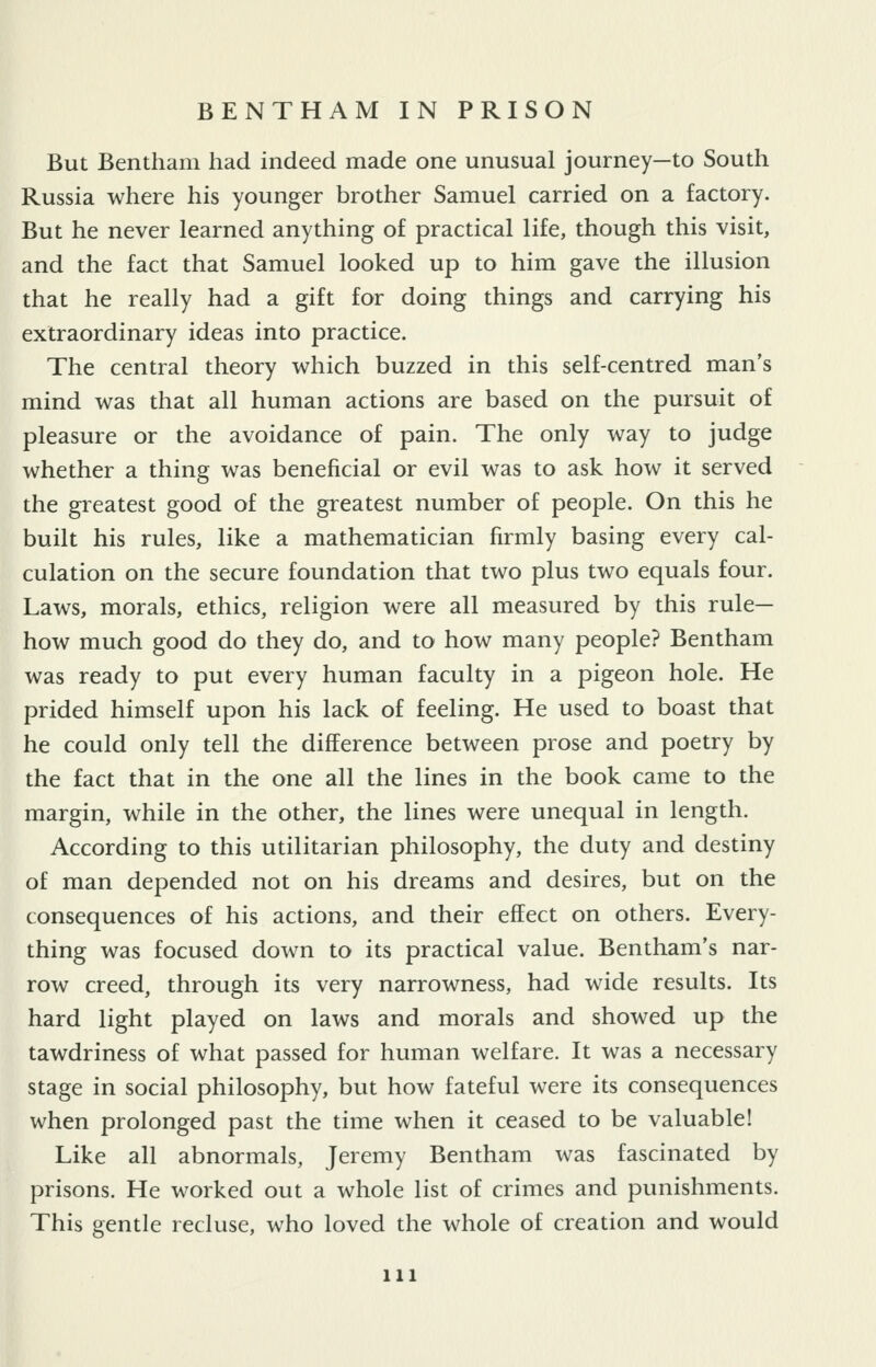 But Bentham had indeed made one unusual journey—to South Russia where his younger brother Samuel carried on a factory. But he never learned anything of practical life, though this visit, and the fact that Samuel looked up to him gave the illusion that he really had a gift for doing things and carrying his extraordinary ideas into practice. The central theory which buzzed in this self-centred man's mind was that all human actions are based on the pursuit of pleasure or the avoidance of pain. The only way to judge whether a thing was beneficial or evil was to ask how it served the greatest good of the greatest number of people. On this he built his rules, like a mathematician firmly basing every cal- culation on the secure foundation that two plus two equals four. Laws, morals, ethics, religion were all measured by this rule- how much good do they do, and to how many people? Bentham was ready to put every human faculty in a pigeon hole. He prided himself upon his lack of feeling. He used to boast that he could only tell the difference between prose and poetry by the fact that in the one all the lines in the book came to the margin, while in the other, the lines were unequal in length. According to this utilitarian philosophy, the duty and destiny of man depended not on his dreams and desires, but on the consequences of his actions, and their effect on others. Every- thing was focused down to its practical value. Bentham's nar- row creed, through its very narrowness, had wide results. Its hard light played on laws and morals and showed up the tawdriness of what passed for human welfare. It was a necessary stage in social philosophy, but how fateful were its consequences when prolonged past the time when it ceased to be valuable! Like all abnormals, Jeremy Bentham was fascinated by prisons. He worked out a whole list of crimes and punishments. This gentle recluse, who loved the whole of creation and would 111