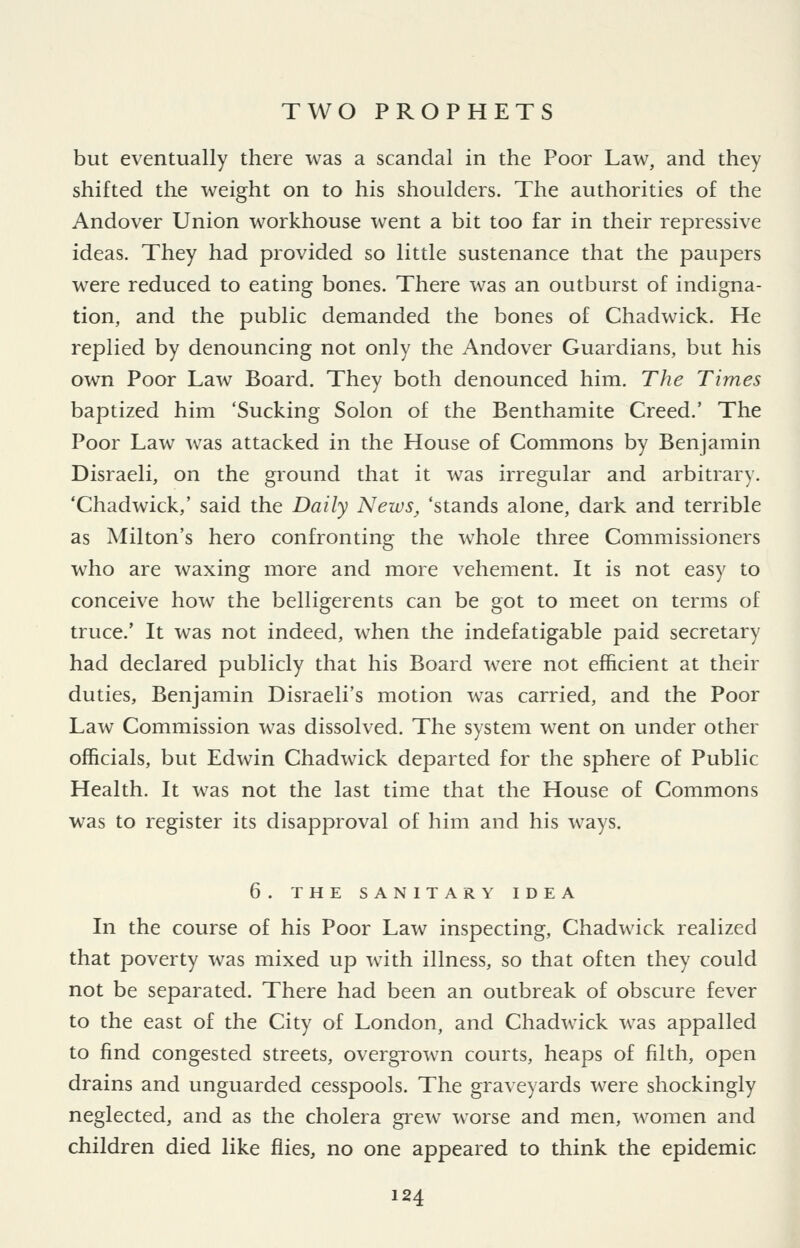 but eventually there was a scandal in the Poor Law, and they shifted the weight on to his shoulders. The authorities of the Andover Union workhouse went a bit too far in their repressive ideas. They had provided so little sustenance that the paupers were reduced to eating bones. There was an outburst of indigna- tion, and the public demanded the bones of Chadwick. He replied by denouncing not only the Andover Guardians, but his own Poor Law Board. They both denounced him. The Times baptized him 'Sucking Solon of the Benthamite Creed.' The Poor Law was attacked in the House of Commons by Benjamin Disraeli, on the ground that it was irregular and arbitrary. 'Chadwick/ said the Daily News, 'stands alone, dark and terrible as Milton's hero confronting the whole three Commissioners who are waxing more and more vehement. It is not easy to conceive how the belligerents can be got to meet on terms of truce.' It was not indeed, when the indefatigable paid secretary had declared publicly that his Board were not efficient at their duties, Benjamin Disraeli's motion was carried, and the Poor Law Commission was dissolved. The system went on under other officials, but Edwin Chadwick departed for the sphere of Public Health. It was not the last time that the House of Commons was to register its disapproval of him and his ways. 6. THE SANITARY IDEA In the course of his Poor Law inspecting, Chadwick realized that poverty was mixed up with illness, so that often they could not be separated. There had been an outbreak of obscure fever to the east of the City of London, and Chadwick was appalled to find congested streets, overgrown courts, heaps of filth, open drains and unguarded cesspools. The graveyards were shockingly neglected, and as the cholera grew worse and men, women and children died like flies, no one appeared to think the epidemic