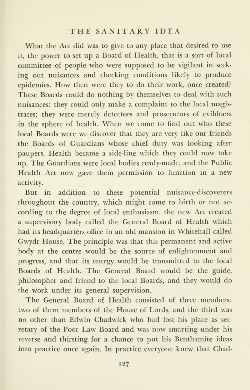 What the Act did was to give to any place that desired to use it, the power to set up a Board of Health, that is a sort of local committee of people who were supposed to be vigilant in seek- ing out nuisances and checking conditions likely to produce epidemics. How then were they to do their work, once created? These Boards could do nothing by themselves to deal with such nuisances: they could only make a complaint to the local magis- trates; they were merely detectors and prosecutors of evildoers in the sphere of health. When we come to find out who these local Boards were we discover that they are very like our friends the Boards of Guardians whose chief duty was looking after paupers. Health became a side-line which they could now take up. The Guardians were local bodies ready-made, and the Public Health Act now gave them permission to function in a new activity. But in addition to these potential nuisance-discoverers throughout the country, which might come to birth or not ac- cording to the degree of local enthusiasm, the new Act created a supervisory body called the General Board of Health which had its headquarters office in an old mansion in Whitehall called Gwydr House. The principle was that this permanent and active body at the centre would be the source of enlightenment and progress, and that its energy would be transmitted to the local Boards of Health. The General Board would be the guide, philosopher and friend to the local Boards, and they would do the work under its general supervision. The General Board of Health consisted of three members: two of them members of the House of Lords, and the third was no other than Edwin Chadwick who had lost his place as sec- retary of the Poor Law Board and was now smarting under his reverse and thirsting for a chance to put his Benthamite ideas into practice once again. In practice everyone knew that Chad-