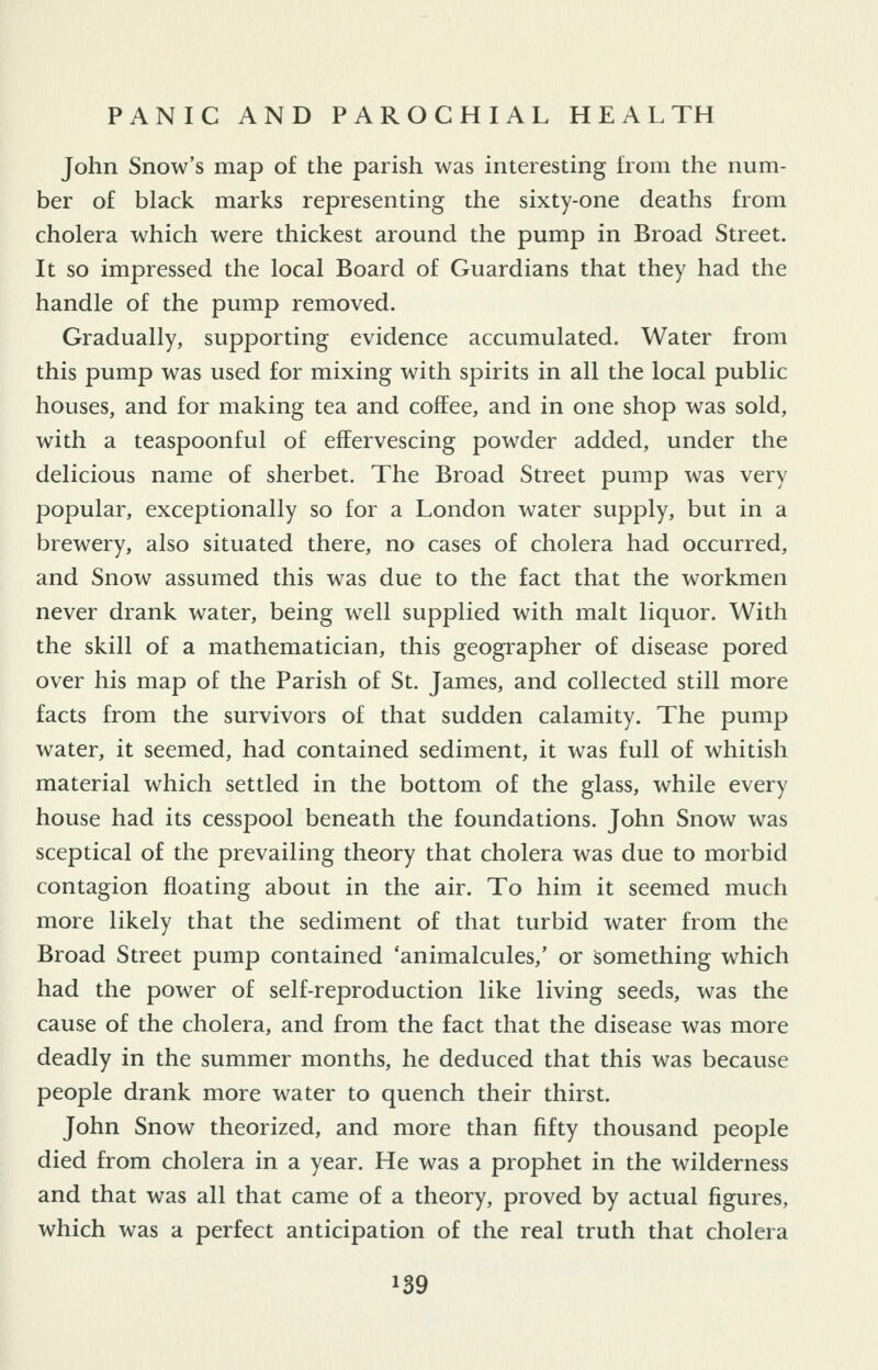 John Snow's map of the parish was interesting from the num- ber of black marks representing the sixty-one deaths from cholera which were thickest around the pump in Broad Street. It so impressed the local Board of Guardians that they had the handle of the pump removed. Gradually, supporting evidence accumulated. Water from this pump was used for mixing with spirits in all the local public houses, and for making tea and coffee, and in one shop was sold, with a teaspoonful of effervescing powder added, under the delicious name of sherbet. The Broad Street pump was very popular, exceptionally so for a London water supply, but in a brewery, also situated there, no cases of cholera had occurred, and Snow assumed this was due to the fact that the workmen never drank water, being well supplied with malt liquor. With the skill of a mathematician, this geographer of disease pored over his map of the Parish of St. James, and collected still more facts from the survivors of that sudden calamity. The pump water, it seemed, had contained sediment, it was full of whitish material which settled in the bottom of the glass, while every house had its cesspool beneath the foundations. John Snow was sceptical of the prevailing theory that cholera was due to morbid contagion floating about in the air. To him it seemed much more likely that the sediment of that turbid water from the Broad Street pump contained 'animalcules,' or something which had the power of self-reproduction like living seeds, was the cause of the cholera, and from the fact that the disease was more deadly in the summer months, he deduced that this was because people drank more water to quench their thirst. John Snow theorized, and more than fifty thousand people died from cholera in a year. He was a prophet in the wilderness and that was all that came of a theory, proved by actual figures, which was a perfect anticipation of the real truth that cholera
