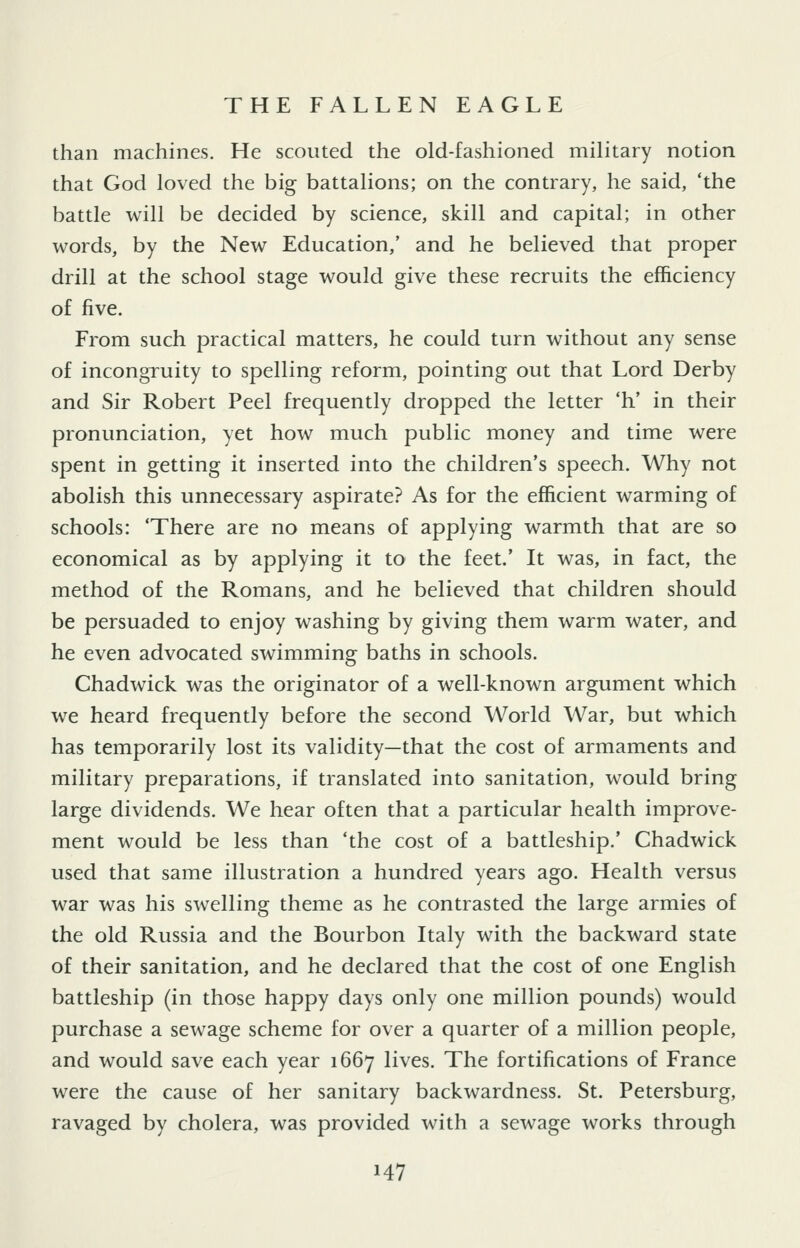 THE FALLEN EAGLE than machines. He scouted the old-fashioned military notion that God loved the big battalions; on the contrary, he said, 'the battle will be decided by science, skill and capital; in other words, by the New Education,' and he believed that proper drill at the school stage would give these recruits the efficiency of five. From such practical matters, he could turn without any sense of incongruity to spelling reform, pointing out that Lord Derby and Sir Robert Peel frequently dropped the letter 'h' in their pronunciation, yet how much public money and time were spent in getting it inserted into the children's speech. Why not abolish this unnecessary aspirate? As for the efficient warming of schools: 'There are no means of applying warmth that are so economical as by applying it to the feet.' It was, in fact, the method of the Romans, and he believed that children should be persuaded to enjoy washing by giving them warm water, and he even advocated swimming baths in schools. Chadwick was the originator of a well-known argument which we heard frequently before the second World War, but which has temporarily lost its validity—that the cost of armaments and military preparations, if translated into sanitation, would bring large dividends. We hear often that a particular health improve- ment would be less than 'the cost of a battleship.' Chadwick used that same illustration a hundred years ago. Health versus war was his swelling theme as he contrasted the large armies of the old Russia and the Bourbon Italy with the backward state of their sanitation, and he declared that the cost of one English battleship (in those happy days only one million pounds) would purchase a sewage scheme for over a quarter of a million people, and would save each year 1667 lives. The fortifications of France were the cause of her sanitary backwardness. St. Petersburg, ravaged by cholera, was provided with a sewage works through
