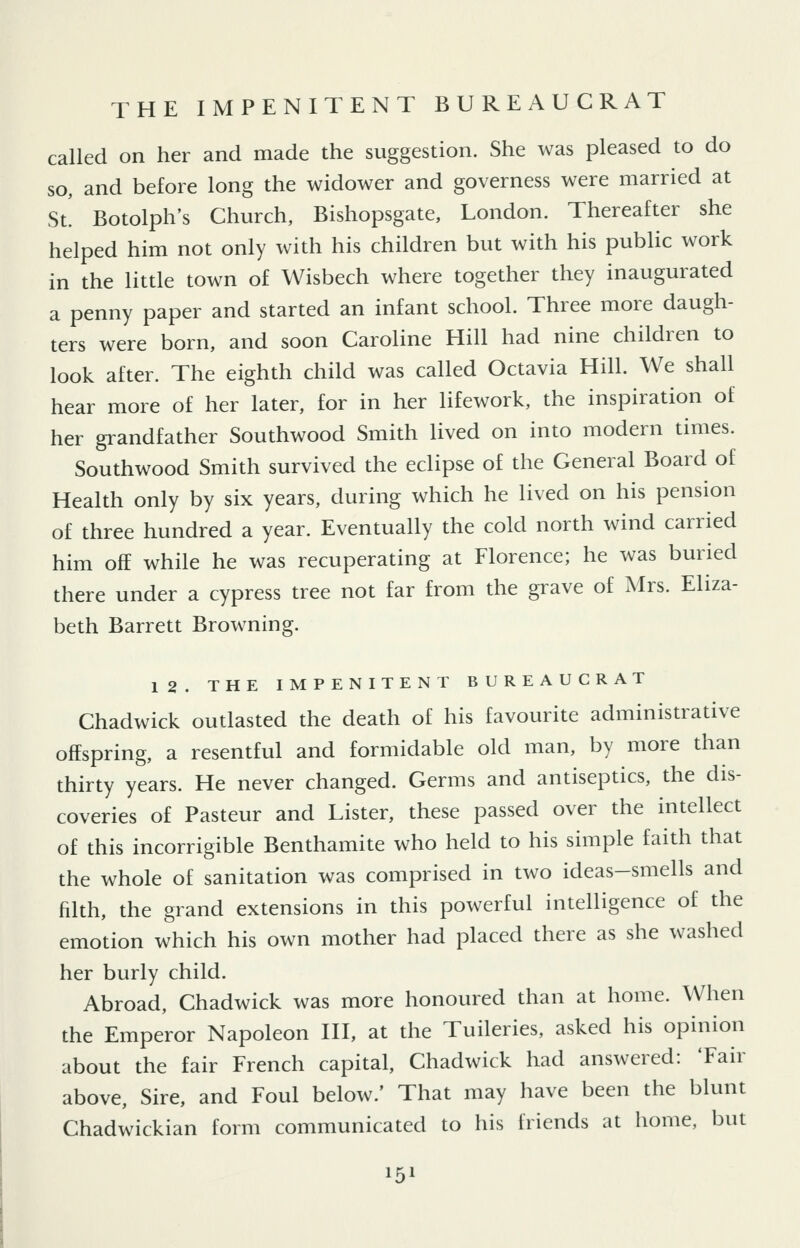 THE IMPENITENT BUREAUCRAT called on her and made the suggestion. She was pleased to do so, and before long the widower and governess were married at St! Botolph's Church, Bishopsgate, London. Thereafter she helped him not only with his children but with his public work in the little town of Wisbech where together they inaugurated a penny paper and started an infant school. Three more daugh- ters were born, and soon Caroline Hill had nine children to look after. The eighth child was called Octavia Hill. We shall hear more of her later, for in her lifework, the inspiration of her grandfather Southwood Smith lived on into modern times. Southwood Smith survived the eclipse of the General Board of Health only by six years, during which he lived on his pension of three hundred a year. Eventually the cold north wind carried him off while he was recuperating at Florence; he was buried there under a cypress tree not far from the grave of Mrs. Eliza- beth Barrett Browning. 12. THE IMPENITENT BUREAUCRAT Chadwick outlasted the death of his favourite administrative offspring, a resentful and formidable old man, by more than thirty years. He never changed. Germs and antiseptics, the dis- coveries of Pasteur and Lister, these passed over the intellect of this incorrigible Benthamite who held to his simple faith that the whole of sanitation was comprised in two ideas-smells and filth, the grand extensions in this powerful intelligence of the emotion which his own mother had placed there as she washed her burly child. Abroad, Chadwick was more honoured than at home. When the Emperor Napoleon III, at the Tuileries, asked his opinion about the fair French capital, Chadwick had answered: Tair above. Sire, and Foul below.' That may have been the blunt Chadwickian form communicated to his friends at home, but IF^l