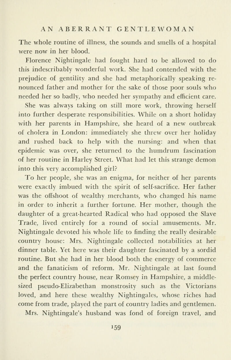 The whole routine of illness, the sounds and smells of a hospital were now in her blood. Florence Nightingale had fought hard to be allowed to do this indescribably wonderful work. She had contended with the prejudice of gentility and she had metaphorically speaking re- nounced father and mother for the sake of those poor souls who needed her so badly, who needed her sympathy and efficient care. She was always taking on still more work, throwing herself into further desperate responsibilities. While on a short holiday with her parents in Hampshire, she heard of a new outbreak of cholera in London: immediately she threw over her holiday and rushed back to help with the nursing: and when that epidemic was over, she returned to the humdrum fascination of her routine in Harley Street. What had let this strange demon into this very accomplished girl? To her people, she was an enigma, for neither of her parents were exactly imbued with the spirit of self-sacrifice. Her father was the offshoot of wealthy merchants, who changed his name in order to inherit a further fortune. Her mother, though the daughter of a great-hearted Radical who had opposed the Slave Trade, lived entirely for a round of social amusements. Mr. Nightingale devoted his whole life to finding the really desirable country house: Mrs. Nightingale collected notabilities at her dinner table. Yet here was their daughter fascinated by a sordid routine. But she had in her blood both the energy of commerce and the fanaticism of reform. Mr. Nightingale at last found the perfect country house, near Romsey in Hampshire, a middle- sized pseudo-Elizabethan monstrosity such as the Victorians loved, and here these wealthy Nightingales, whose riches had come from trade, played the part of country ladies and gentlemen. Mrs. Nightingale's husband was fond of foreign travel, and