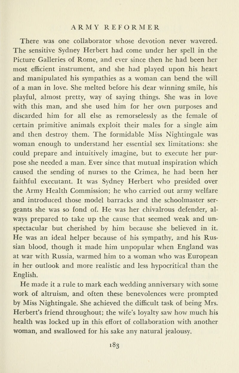 There was one collaborator whose devotion never wavered. The sensitive Sydney Herbert had come under her spell in the Picture Galleries of Rome, and ever since then he had been her most efficient instrument, and she had played upon his heart and manipulated his sympathies as a woman can bend the will of a man in love. She melted before his dear winning smile, his playful, almost pretty, way of saying things. She was in love with this man, and she used him for her own purposes and discarded him for all else as remorselessly as the female of certain primitive animals exploit their males for a single aim and then destroy them. The formidable Miss Nightingale was woman enough to understand her essential sex limitations: she could prepare and intuitively imagine, but to execute her pur- pose she needed a man. Ever since that mutual inspiration which caused the sending of nurses to the Crimea, he had been her faithful executant. It was Sydney Herbert who presided over the Army Health Commission; he who carried out army welfare and introduced those model barracks and the schoolmaster ser- geants she was so fond of. He was her chivalrous defender, al- ways prepared to take up the cause that seemed weak and un- spectacular but cherished by him because she believed in it. He was an ideal helper because of his sympathy, and his Rus- sian blood, though it made him unpopular when England was at war with Russia, warmed him to a woman who was European in her outlook and more realistic and less hypocritical than the English. He made it a rule to mark each wedding anniversary with some work of altruism, and often these benevolences were prompted by Miss Nightingale. She achieved the difficult task of being Mrs. Herbert's friend throughout; the wife's loyalty saw how much his health was locked up in this effort of collaboration with another woman, and swallowed for his sake any natural jealousy.