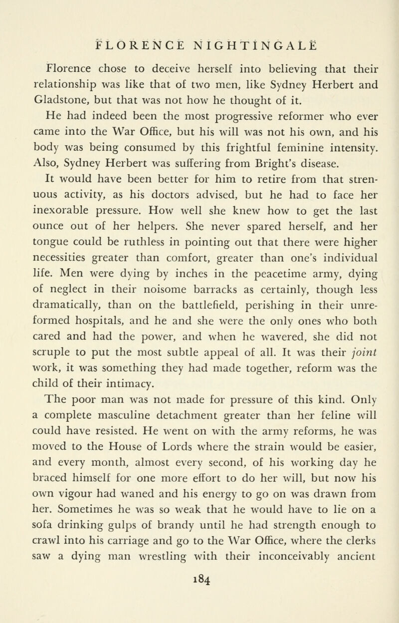 Florence chose to deceive herself into believing that their relationship was like that of two men, like Sydney Herbert and Gladstone, but that was not how he thought of it. He had indeed been the most progressive reformer who ever came into the War Office, but his will was not his own, and his body was being consumed by this frightful feminine intensity. Also, Sydney Herbert was suffering from Bright's disease. It would have been better for him to retire from that stren- uous activity, as his doctors advised, but he had to face her inexorable pressure. How well she knew how to get the last ounce out of her helpers. She never spared herself, and her tongue could be ruthless in pointing out that there were higher necessities greater than comfort, greater than one's individual life. Men were dying by inches in the peacetime army, dying of neglect in their noisome barracks as certainly, though less dramatically, than on the battlefield, perishing in their unre- formed hospitals, and he and she were the only ones who both cared and had the power, and when he wavered, she did not scruple to put the most subtle appeal of all. It was their joi?it work, it was something they had made together, reform was the child of their intimacy. The poor man was not m.ade for pressure of this kind. Only a complete masculine detachment greater than her feline will could have resisted. He went on with the army reforms, he was moved to the House of Lords where the strain would be easier, and every month, almost every second, of his working day he braced himself for one more effort to do her will, but now his own vigour had waned and his energy to go on was drawn from her. Sometimes he was so weak that he would have to lie on a sofa drinking gulps of brandy until he had strength enough to crawl into his carriage and go to the AVar Office, where the clerks saw a dying man wrestling with their inconceivably ancient