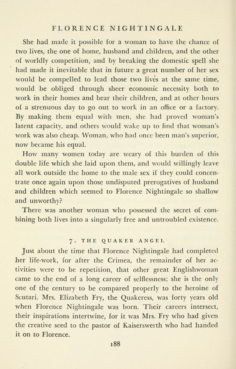 She had made it possible for a woman to have the chance of two lives, the one of home, husband and children, and the other of worldly competition, and by breaking the domestic spell she had made it inevitable that in future a great number of her sex would be compelled to lead those two lives at the same time, would be obliged through sheer economic necessity both to work in their homes and bear their children, and at other hours of a strenuous day to go out to work in an office or a factory. By making them equal with men, she had proved woman's latent capacity, and others would wake up to find that woman's work was also cheap. Woman, who had once been man's superior, now became his equal. How many women today are weary of this burden of this double life which she laid upon them, and would willingly leave all work outside the home to the male sex if they could concen- trate once again upon those undisputed prerogatives of husband and children which seemed to Florence Nightingale so shallow and unworthy? There was another woman who possessed the secret of com- bining both lives into a singularly free and untroubled existence. 7. THE QUAKER ANGEL Just about the time that Florence Nightingale had completed her life-work, for after the Crimea, the remainder of her ac- tivities were to be repetition, that other great Englishwoman came to the end of a long career of selflessness; she is the only one of the century to be compared properly to the heroine of Scutari. Mrs. Elizabeth Fry, the Quakeress, was forty years old when Florence Nightingale was born. Their careers intersect, their inspirations intertwine, for it was Mrs. Fry who had given the creative seed to the pastor of Kaiserswerth who had handed it on to Florence.