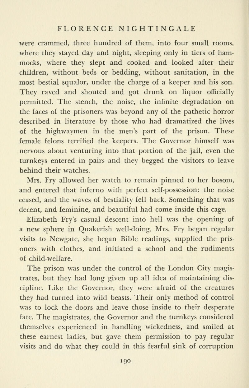 were crammed, three hundred of them, into four small rooms, where they stayed day and night, sleeping only in tiers of ham- mocks, where they slept and cooked and looked after their children, without beds or bedding, without sanitation, in the most bestial squalor, under the charge of a keeper and his son. They raved and shouted and got drunk on liquor officially permitted. The stench, the noise, the infinite degradation on the faces of the prisoners was beyond any of the pathetic horror described in literature by those who had dramatized the lives of the highwaymen in the men's part of the prison. These female felons terrified the keepers. The Governor himself was nervous about venturing into that portion of the jail, even the turnkeys entered in pairs and they begged the visitors to leave behind their watches. Mrs. Fry allowed her watch to remain pinned to her bosom, and entered that inferno with perfect self-possession: the noise ceased, and the waves of bestiality fell back. Something that was decent, and feminine, and beautiful had come inside this cage. Elizabeth Fry's casual descent into hell was the opening of a new sphere in Quakerish w^ll-doing. Mrs. Fry began regular visits to Newgate, she began Bible readings, supplied the pris- oners with clothes, and initiated a school and the rudiments of child-welfare. The prison was under the control of the London City magis- trates, but they had long given up all idea of maintaining dis- cipline. Like the Governor, they were afraid of the creatures they had turned into wild beasts. Their only method of control was to lock the doors and leave those inside to their desperate fate. The magistrates, the Governor and the turnkeys considered themselves experienced in handling wickedness, and smiled at these earnest ladies, but gave them permission to pay regular visits and do what they could in this fearful sink of corruption