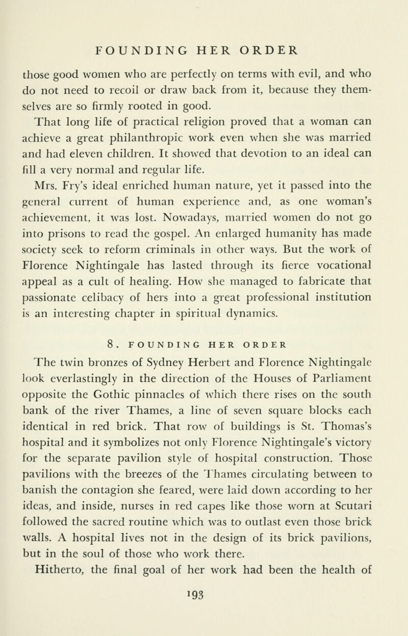those good women who are perfectly on terms with evil, and who do not need to recoil or draw back from it, because they them- selves are so firmly rooted in good. That long life of practical religion proved that a woman can achieve a great philanthropic work even when she was married and had eleven children. It showed that devotion to an ideal can fill a very normal and regular life. Mrs. Fry's ideal enriched human nature, yet it passed into the general current of human experience and, as one woman's achievement, it was lost. Nowadays, married women do not go into prisons to read the gospel. An enlarged humanity has made society seek to reform criminals in other ways. But the work of Florence Nightingale has lasted through its fierce vocational appeal as a cult of healing. How she managed to fabricate that passionate celibacy of hers into a great professional institution is an interesting chapter in spiritual dynamics. 8. FOUNDING HER ORDER The twin bronzes of Sydney Herbert and Florence Nightingale look everlastingly in the direction of the Houses of Parliament opposite the Gothic pinnacles of which there rises on the south bank of the river Thames, a line of seven square blocks each identical in red brick. That row of buildings is St. Thomas's hospital and it symbolizes not only Florence Nightingale's victory for the separate pavilion style of hospital construction. Those pavilions with the breezes of the Thames circulating between to banish the contagion she feared, were laid down according to her ideas, and inside, nurses in red capes like those worn at Scutari followed the sacred routine which was to outlast even those brick walls. A hospital lives not in the design of its brick pavilions, but in the soul of those who work there. Hitherto, the final goal of her work had been the health of
