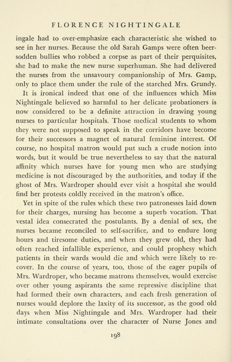 ingale had to over-emphasize each characteristic she wished to see in her nurses. Because the old Sarah Gamps were often beer- sodden bullies who robbed a corpse as part of their perquisites, she had to make the new nurse superhuman. She had delivered the nurses from the unsavoury companionship of Mrs. Gamp, only to place them under the rule of the starched Mrs. Grundy. It is ironical indeed that one of the influences which Miss Nightingale believed so harmful to her delicate probationers is now considered to be a definite attraction in drawing young nurses to particular hospitals. Those medical students to whom they were not supposed to speak in the corridors have become for their successors a magnet of natural feminine interest. Of course, no hospital matron would put such a crude notion into words, but it would be true nevertheless to say that the natural affinity which nurses have for young men who are studying medicine is not discouraged by the authorities, and today if the ghost of Mrs. Wardroper should ever visit a hospital she would find her protests coldly received in the matron's office. Yet in spite of the rules which these two patronesses laid down for their charges, nursing has become a superb vocation. That vestal idea consecrated the postulants. By a denial of sex, the nurses became reconciled to self-sacrifice, and to endure long hours and tiresome duties, and when they grew old, they had often reached infallible experience, and could prophesy which patients in their wards would die and which were likely to re- cover. In the course of years, too, those of the eager pupils of Mrs. Wardroper, who became matrons themselves, would exercise over other young aspirants the same repressive discipline that had formed their own characters, and each fresh generation of nurses would deplore the laxity of its successor, as the good old days when Miss Nightingale and Mrs. Wardroper had their intimate consultations over the character of Nurse Jones and