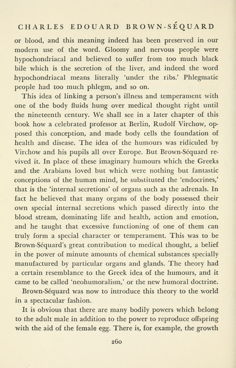 or blood, and this meaning indeed has been preserved in our modern use of the word. Gloomy and nervous people were hypochondriacal and believed to suffer from too much black bile which is the secretion of the liver, and indeed the word hypochondriacal means literally 'under the ribs.' Phlegmatic people had too much phlegm, and so on. This idea of linking a person's illness and temperament with one of the body fluids hung over medical thought right until the nineteenth century. We shall see in a later chapter of this book how a celebrated professor at Berlin, Rudolf Virchow, op- posed this conception, and made body cells the foundation of health and disease. The idea of the humours was ridiculed by Virchow and his pupils all over Europe. But Brown-Sequard re- vived it. In place of these imaginary humours which the Greeks and the Arabians loved but which were nothing but fantastic conceptions of the human mind, he substituted the 'endocrines,' that is the 'internal secretions' of organs such as the adrenals. In fact he believed that many organs of the body possessed their own special internal secretions which passed directly into the blood stream, dominating life and health, action and emotion, and he taught that excessive functioning of one of them can truly form a special character or temperament. This was to be Brown-Sequard's great contribution to medical thought, a belief in the power of minute amounts of chemical substances specially manufactured by particular organs and glands. The theory had a certain resemblance to the Greek idea of the humours, and it came to be called 'neohumoralism,' or the new humoral doctrine. Brown-Sequard was now to introduce this theory to the world in a spectacular fashion. It is obvious that there are many bodily powers which belong to the adult male in addition to the power to reproduce offspring with the aid of the female egg. There is, for example, the growth