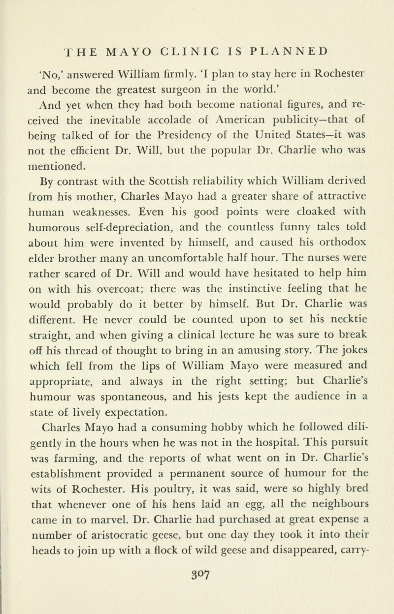 'No,' answered William firmly. 'I plan to stay here in Rochester and become the greatest surgeon in the world.' And yet when they had both become national figures, and re- ceived the inevitable accolade of American publicity—that of being talked of for the Presidency of the United States—it was not the efficient Dr. Will, but the popular Dr. Charlie who was mentioned. By contrast with the Scottish reliability which William derived from his mother, Charles Mayo had a greater share of attractive human weaknesses. Even his good points were cloaked with humorous self-depreciation, and the countless funny tales told about him were invented by himself, and caused his orthodox elder brother many an uncomfortable half hour. The nurses were rather scared of Dr. Will and would have hesitated to help him on with his overcoat; there was the instinctive feeling that he would probably do it better by himself. But Dr. Charlie was different. He never could be counted upon to set his necktie straight, and when giving a clinical lecture he was sure to break off his thread of thought to bring in an amusing story. The jokes which fell from the lips of William Mayo were measured and appropriate, and always in the right setting; but Charlie's humour was spontaneous, and his jests kept the audience in a state of lively expectation. Charles Mayo had a consuming hobby which he followed dili- gently in the hours when he was not in the hospital. This pursuit was farming, and the reports of what went on in Dr. Charlie's establishment provided a permanent source of humour for the wits of Rochester. His poultry, it was said, were so highly bred that whenever one of his hens laid an egg, all the neighbours came in to marvel. Dr. Charlie had purchased at great expense a number of aristocratic geese, but one day they took it into their heads to join up with a flock of wild geese and disappeared, carry-