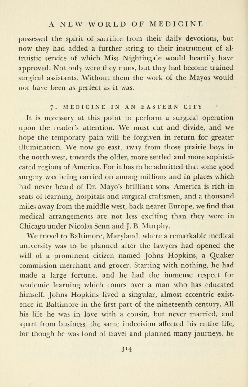 possessed the spirit of sacrifice from their daily devotions, but now they had added a further string to their instrument of al- truistic service of which Miss Nightingale would heartily have approved. Not only were they nuns, but they had become trained surgical assistants. Without them the work of the Mayos would not have been as perfect as it was. 7. MEDICINE IN AN EASTERN CITY It is necessary at this point to perform a surgical operation upon the reader's attention. We must cut and divide, and we hope the temporary pain will be forgiven in return for greater illumination. We now go east, away from those prairie boys in the north-west, towards the older, more settled and more sophisti- cated regions of America. For it has to be admitted that some good surgery was being carried on among millions and in places which had never heard of Dr. Mayo's brilliant sons. America is rich in seats of learning, hospitals and surgical craftsmen, and a thousand miles away from the middle-west, back nearer Europe, we find that medical arrangements are not less exciting than they were in Chicago under Nicolas Senn and J. B. Murphy. We travel to Baltimore, Maryland, where a remarkable medical university was to be planned after the lawyers had opened the will of a prominent citizen named Johns Hopkins, a Quaker commission merchant and grocer. Starting with nothing, he had made a large fortune, and he had the immense respect for academic learning which comes over a man who has educated himself. Johns Hopkins lived a singular, almost eccentric exist- ence in Baltimore in the first part of the nineteenth century. All his life he was in love with a cousin, but never married, and apart from business, the same indecision affected his entire life, for though he was fond of travel and planned many journeys, he