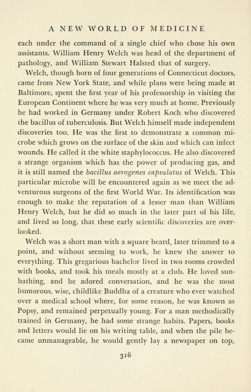 each under the command of a single chief who chose his own assistants. William Henry Welch was head of the department of pathology, and William Stewart Halsted that of surgery. Welch, though born of four generations of Connecticut doctors, came from New York State, and while plans were being made at Baltimore, spent the first year of his professorship in visiting the European Continent where he was very much at home. Previously he had worked in Germany under Robert Koch who discovered the bacillus of tuberculosis. But Welch himself made independent discoveries too. He was the first to demonstrate a common mi- crobe which grows on the surface of the skin and which can infect wounds. He called it the white staphylococcus. He also discovered a strange organism which has the power of producing gas, and it is still named the bacillus aerogenes capsulatus of Welch. This particular microbe will be encountered again as we meet the ad- venturous surgeons of the first World War. Its identification was enough to make the reputation of a lesser man than William Henry Welch, but he did so much in the later part of his life, and lived so long, that these early scientific discoveries are over- looked. Welch was a short man with a square beard, later trimmed to a point, and without seeming to work, he knew the answer to everything. This gregarious bachelor lived in two rooms crowded with books, and took his meals mostly at a club. He loved sun- bathing, and he adored conversation, and he was the most humorous, wise, childlike Buddha of a creature who ever watched over a medical school where, for some reason, he was known as Popsy, and remained perpetually young. For a man methodically trained in Germany, he had some strange habits. Papers, books and letters would lie on his writing table, and when the pile be- came unmanageable, he would gently lay a newspaper on top,