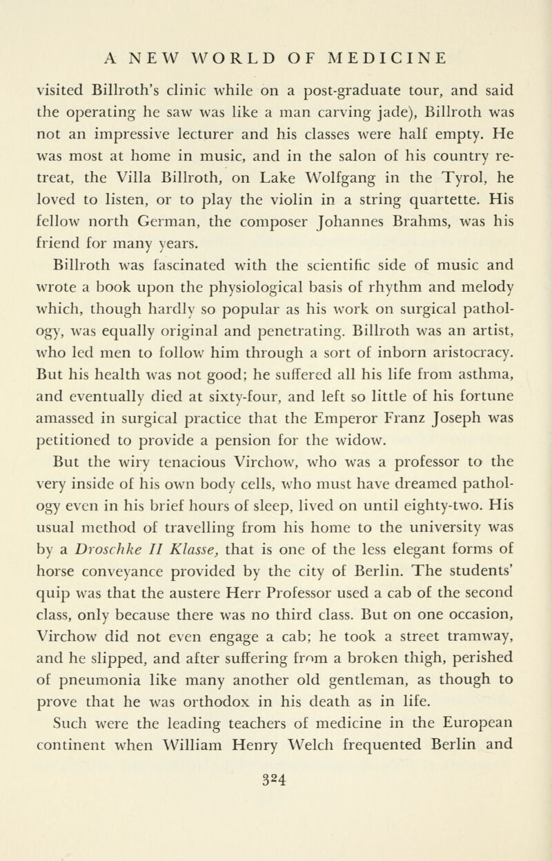 visited Billroth's clinic while on a post-graduate tour, and said the operating he saw was like a man carving jade), Billroth was not an impressive lecturer and his classes were half empty. He was most at home in music, and in the salon of his country re- treat, the Villa Billroth, on Lake Wolfgang in the Tyrol, he loved to listen, or to play the violin in a string quartette. His fellow north German, the composer Johannes Brahms, was his friend for many years. Billroth was fascinated with the scientific side of music and wrote a book upon the physiological basis of rhythm and melody which, though hardly so popular as his work on surgical pathol- ogy, was equally original and penetrating. Billroth was an artist, who led men to follow him through a sort of inborn aristocracy. But his health was not good; he suffered all his life from asthma, and eventually died at sixty-four, and left so little of his fortune amassed in surgical practice that the Emperor Franz Joseph was petitioned to provide a pension for the widow. But the wiry tenacious Virchow, who was a professor to the very inside of his own body cells, who must have dreamed pathol- ogy even in his brief hours of sleep, lived on until eighty-two. His usual method of travelling from his home to the university was by a Droschke II Klasse, that is one of the less elegant forms of horse conveyance provided by the city of Berlin. The students' quip was that the austere Herr Professor used a cab of the second class, only because there was no third class. But on one occasion, Virchow did not even engage a cab; he took a street tramway, and he slipped, and after suffering frnm a broken thigh, perished of pneumonia like many another old gentleman, as though to prove that he was orthodox in his death as in life. Such were the leading teachers of medicine in the European continent when William Henry Welch frequented Berlin and