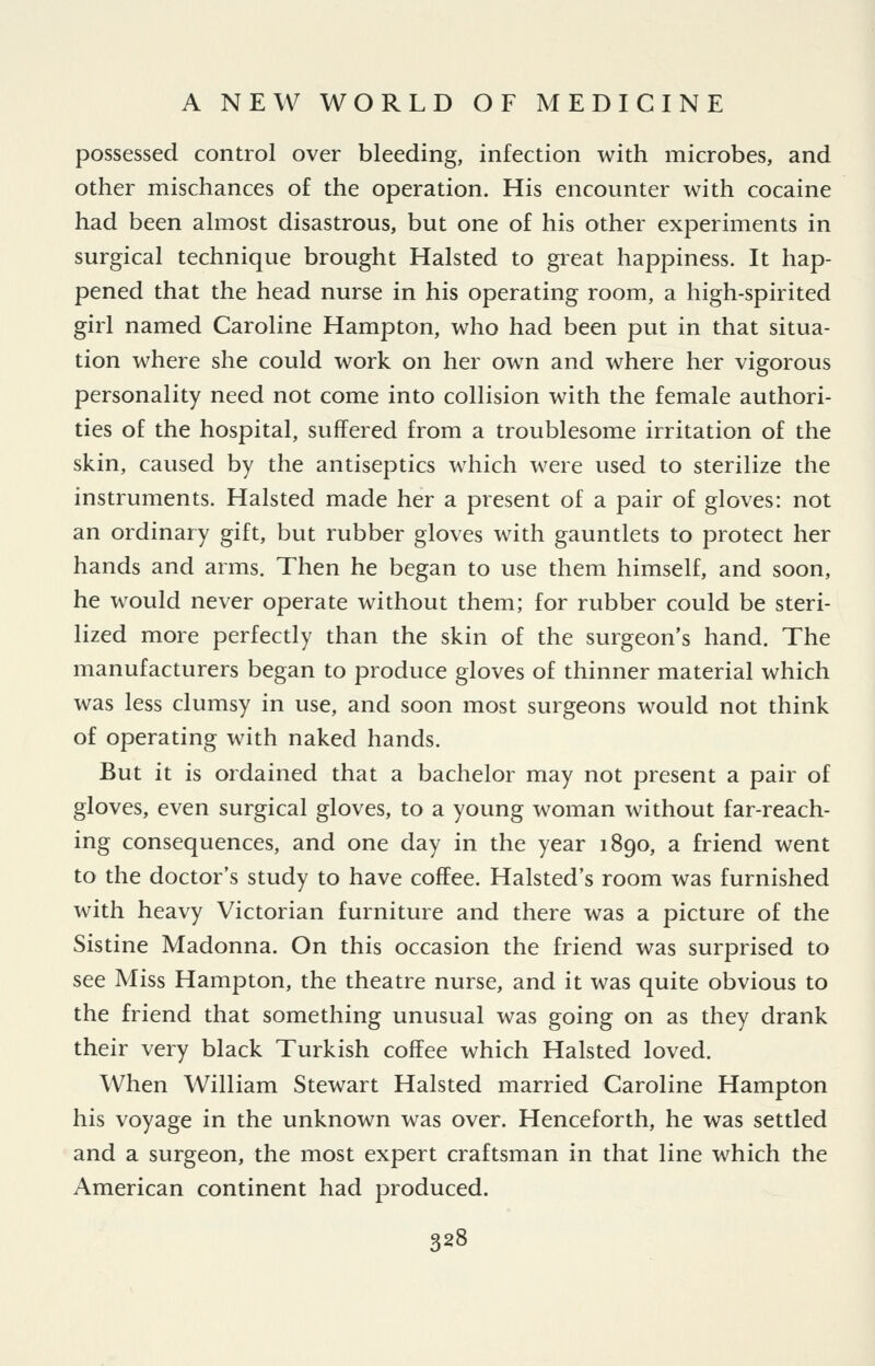 possessed control over bleeding, infection with microbes, and other mischances of the operation. His encounter with cocaine had been almost disastrous, but one of his other experiments in surgical technique brought Halsted to great happiness. It hap- pened that the head nurse in his operating room, a high-spirited girl named Caroline Hampton, who had been put in that situa- tion where she could work on her own and where her vigorous personality need not come into collision with the female authori- ties of the hospital, suffered from a troublesome irritation of the skin, caused by the antiseptics which were used to sterilize the instruments. Halsted made her a present of a pair of gloves: not an ordinary gift, but rubber gloves with gauntlets to protect her hands and arms. Then he began to use them himself, and soon, he would never operate without them; for rubber could be steri- lized more perfectly than the skin of the surgeon's hand. The manufacturers began to produce gloves of thinner material which was less clumsy in use, and soon most surgeons would not think of operating with naked hands. But it is ordained that a bachelor may not present a pair of gloves, even surgical gloves, to a young woman without far-reach- ing consequences, and one day in the year 1890, a friend went to the doctor's study to have coffee. Halsted's room was furnished with heavy Victorian furniture and there was a picture of the Sistine Madonna. On this occasion the friend was surprised to see Miss Hampton, the theatre nurse, and it was quite obvious to the friend that something unusual was going on as they drank their very black Turkish coffee which Halsted loved. When William Stewart Halsted married Caroline Hampton his voyage in the unknown was over. Henceforth, he was settled and a surgeon, the most expert craftsman in that line which the American continent had produced.