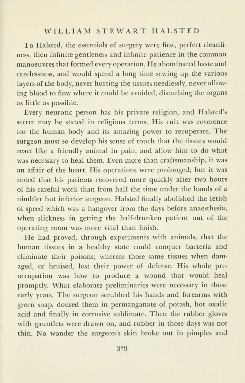 To Halsted, the essentials of surgery were first, perfect cleanli- ness, then infinite gentleness and infinite patience in the common manoeuvres that formed every operation. He abominated haste and carelessness, and would spend a long time sewing up the various layers of the body, never hurting the tissues needlessly, never allow- ing blood to flow where it could be avoided, disturbing the organs as little as possible. Every neurotic person has his private religion, and Halsted's secret may be stated in religious terms. His cult was reverence for the human body and its amazing power to recuperate. The surgeon must so develop his sense of touch that the tissues would react like a friendly animal in pain, and allow him to do what was necessary to heal them. Even more than craftsmanship, it was an affair of the heart. His operations were prolonged; but it was noted that his patients recovered more quickly after two hours of his careful work than from half the time under the hands of a nimbler but inferior surgeon. Halsted finally abolished the fetish of speed which was a hangover from the days before anaesthesia, when slickness in getting the half-drunken patient out of the operating room was more vital than finish. He had proved, through experiments with animals, that the human tissues in a healthy state could conquer bacteria and eliminate their poisons; whereas those same tissues when dam- aged, or bruised, lost their power of defense. His whole pre- occupation was how to produce a wound that would heal promptly. What elaborate preliminaries were necessary in those early years. The surgeon scrubbed his hands and forearms with green soap, doused them in permanganate of potash, hot oxalic acid and finally in corrosive sublimate. Then the rubber gloves with gauntlets were drawn on, and rubber in those days was not thin. No wonder the surgeon's skin broke out in pimples and