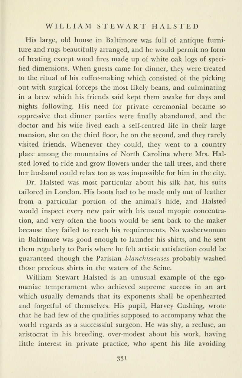 His large, old house in Baltimore was full of antique furni- ture and rugs beautifully arranged, and he would permit no form of heating except wood fires made up of white oak logs of speci- fied dimensions. When guests came for dinner, they were treated to the ritual of his coffee-making which consisted of the picking out with surgical forceps the most likely beans, and culminating in a brew which his friends said kept them awake for days and nights following. His need for private ceremonial became so oppressive that dinner parties were finally abandoned, and the doctor and his wife lived each a self-centred life in their large mansion, she on the third floor, he on the second, and they rarely visited friends. Whenever they could, they went to a country place among the mountains of North Carolina where Mrs. Hal- sted loved to ride and grow flowers under the tall trees, and there her husband could relax too as was impossible for him in the city. Dr. Halsted was most particular about his silk hat, his suits tailored in London. His boots had to be made only out of leather from a particular portion of the animal's hide, and Halsted would inspect every new pair with his usual myopic concentra- tion, and very often the boots would be sent back to the maker because they failed to reach his requirements. No washerwoman in Baltimore was good enough to launder his shirts, and he sent them regularly to Paris where he felt artistic satisfaction could be guaranteed though the Parisian blanchisseuses probably washed those precious shirts in the waters of the Seine. William Stewart Halsted is an unusual example of the ego- maniac temperament who achieved supreme success in an art which usually demands that its exponents shall be openhearted and forgetful of themselves. His pupil, Harvey Gushing, wrote that he had few of the qualities supposed to accompany what the world regards as a successsful surgeon. He was shy, a recluse, an aristocrat in his breeding, over-modest about his work, having little interest in private practice, who spent his life avoiding