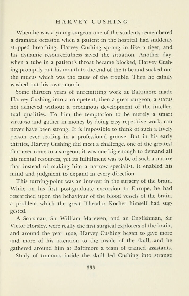 When he was a young surgeon one of the students remembered a dramatic occasion when a patient in the hospital had suddenly stopped breathing. Harvey Gushing sprang in like a tiger, and his dynamic resourcefulness saved the situation. Another day, when a tube in a patient's throat became blocked, Harvey Gush- ing promptly put his mouth to the end of the tube and sucked out the mucus which was the cause of the trouble. Then he calmly washed out his own mouth. Some thirteen years of unremitting work at Baltimore made Harvey Gushing into a competent, then a great surgeon, a status not achieved without a prodigious development of the intellec- tual qualities. To him the temptation to be merely a smart virtuoso and gather in money by doing easy repetitive work, can never have been strong. It is impossible to think of such a lively person ever settling in a professional groove. But in his early thirties, Harvey Gushing did meet a challenge, one of the greatest that ever came to a surgeon; it was one big enough to demand all his mental resources, yet its fulfillment was to be of such a nature that instead of making him a narrow specialist, it enabled his mind and judgment to expand in every direction. This turning-point was an interest in the surgery of the brain. While on his first post-graduate excursion to Europe, he had researched upon the behaviour of the blood vessels of the brain, a problem which the great Theodor Kocher himself had sug- gested. A Scotsman, Sir William Macewen, and an Englishman, Sir Victor Horsley, were really the first surgical explorers of the brain, and around the year 1902, Harvey Gushing began to give more and more of his attention to the inside of the skull, and he gathered around him at Baltimore a team of trained assistants. Study of tumours inside the skull led Gushing into strange