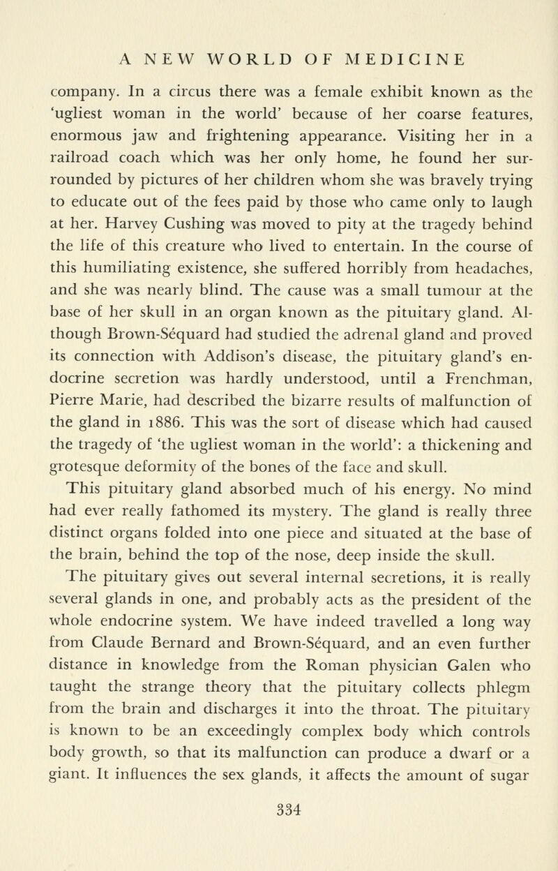 company. In a circus there was a female exhibit known as the 'ugliest woman in the world' because of her coarse features, enormous jaw and frightening appearance. Visiting her in a railroad coach which was her only home, he found her sur- rounded by pictures of her children whom she was bravely trying to educate out of the fees paid by those who came only to laugh at her. Harvey Gushing was moved to pity at the tragedy behind the life of this creature who lived to entertain. In the course of this humiliating existence, she suffered horribly from headaches, and she was nearly blind. The cause was a small tumour at the base of her skull in an organ known as the pituitary gland. Al- though Brown-Sequard had studied the adrenal gland and proved its connection with Addison's disease, the pituitary gland's en- docrine secretion was hardly understood, until a Frenchman, Pierre Marie, had described the bizarre results of malfunction of the gland in 1886. This was the sort of disease which had caused the tragedy of 'the ugliest woman in the world': a thickening and grotesque deformity of the bones of the face and skull. This pituitary gland absorbed much of his energy. No mind had ever really fathomed its mystery. The gland is really three distinct organs folded into one piece and situated at the base of the brain, behind the top of the nose, deep inside the skull. The pituitary gives out several internal secretions, it is really several glands in one, and probably acts as the president of the whole endocrine system. We have indeed travelled a long way from Claude Bernard and Brown-Sequard, and an even further distance in knowledge from the Roman physician Galen who taught the strange theory that the pituitary collects phlegm from the brain and discharges it into the throat. The pituitary is known to be an exceedingly complex body which controls body grow^th, so that its malfunction can produce a dwarf or a giant. It influences the sex glands, it affects the amount of sugar